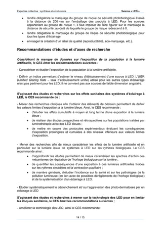 Expertise collective : synthèse et conclusions Saisine « LED »
14 / 15
 rendre obligatoire le marquage du groupe de risque de sécurité photobiologique évalué
à la distance de 200 mm sur l’emballage des produits à LED. Pour les sources
appartenant au groupe de risque 1, il faut imposer de faire figurer sur le marquage la
distance de sécurité, au-delà de laquelle le groupe de risque redescend à 0.
 rendre obligatoire le marquage du groupe de risque de sécurité photobiologique pour
tous les types d’éclairage
 envisager la création d’un label de qualité (reproductibilité, éco-marquage, etc.).
Recommandations d’études et d’axes de recherche
Considérant le manque de données sur l’exposition de la population à la lumière
artificielle, le CES émet les recommandations suivantes :
- Caractériser et étudier l’exposition de la population à la lumière artificielle.
- Définir un indice permettant d’estimer le niveau d’éblouissement d’une source à LED. L’UGR
(Unified Glaring Rate – taux d’éblouissement unifié) utilisé pour les autres types d’éclairage
n’est pas pertinent pour les LED, il ne convient pas aux sources de faible dimension angulaire.
S’agissant des études et recherches sur les effets sanitaires des systèmes d’éclairage à
LED, le CES recommande de :
- Mener des recherches cliniques afin d’obtenir des éléments de décision permettant de définir
les valeurs limites d’exposition à la lumière bleue. Ainsi, le CES recommande :
 d'étudier les effets cumulatifs à moyen et long terme d’une exposition à la lumière
bleue ;
 de réaliser des études prospectives et rétrospectives sur les populations traitées par
luminothérapie avec des LED bleues ;
 de mettre en œuvre des protocoles expérimentaux évaluant les conséquences
d’exposition prolongées et cumulées à des niveaux inférieurs aux valeurs limites
d’exposition.
- Mener des recherches afin de mieux caractériser les effets de la lumière artificielle et en
particulier sur la lumière issue de systèmes à LED sur les rythmes biologiques. Le CES
recommande ainsi :
 d’approfondir les études permettant de mieux caractériser les spectres d’action des
mécanismes de régulation de l’horloge biologique par la lumière ;
 de quantifier les conséquences d’une exposition à des lumières artificielles froides
sur les rythmes circadiens et la contraction pupillaire ;
 de manière générale, d’étudier l’incidence sur la santé et sur les pathologies de la
pollution lumineuse (en lien avec de possibles dérèglements de l’horloge biologique)
et de la systématisation d’un éclairage à LED.
- Étudier systématiquement le déclenchement et/ ou l’aggravation des photo-dermatoses par un
éclairage à LED
S’agissant des études et recherches à mener sur la technologie des LED pour en limiter
les risques sanitaires, le CES émet les recommandations suivantes ;
- Améliorer la technologie des LED, ainsi le CES recommande :
 