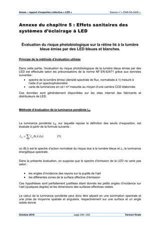 Anses •••• rapport d’expertise collective « LED » Saisine n°« 2008-SA-0408 »
Octobre 2010 page 246 / 282 Version finale
Annexe du chapitre 5 : Effets sanitaires des
systèmes d’éclairage à LED
Évaluation du risque photobiologique sur la rétine lié à la lumière
bleue émise par des LED bleues et blanches.
Principe de la méthode d’évaluation utilisée
Dans cette partie, l’évaluation du risque photobiologique de la lumière bleue émise par des
LED est effectuée selon les préconisations de la norme NF EN 62471 grâce aux données
suivantes :
• spectre de la lumière émise (densité spectrale de flux, normalisée à 1) mesuré à
l’aide d’un spectrophotomètre
• carte de luminances en cd / m² mesurée au moyen d’une caméra CCD étalonnée.
Ces données sont généralement disponibles sur les sites internet des fabricants et
distributeurs de LED.
Méthode d’évaluation de la luminance pondérée LB
La luminance pondérée LB, sur laquelle repose la définition des seuils d’exposition, est
évaluée à partir de la formule suivante :
∑ ∆=
λ
λ λλ)(BLLB (1)
où B(λ) est le spectre d’action normalisé du risque due à la lumière bleue et Lλ la luminance
énergétique spectrale.
Dans la présente évaluation, on suppose que le spectre d’émission de la LED ne varie pas
selon :
• les angles d’incidence des rayons sur la pupille de l’œil
• les différentes zones de la surface effective d’émission
Ces hypothèses sont parfaitement justifiées étant donnés les petits angles d’incidence sur
l’œil (quelques degrés) et les dimensions des surfaces effectives visées.
Le calcul de la luminance pondérée peut donc être séparé en une sommation spectrale et
une prise de moyenne spatiale et angulaire, respectivement sur une surface et un angle
solide donné.
 