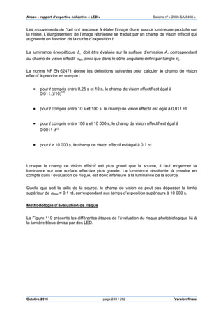 Anses •••• rapport d’expertise collective « LED » Saisine n°« 2008-SA-0408 »
Octobre 2010 page 249 / 282 Version finale
Les mouvements de l’œil ont tendance à étaler l’image d’une source lumineuse produite sur
la rétine. L’élargissement de l’image rétinienne se traduit par un champ de vision effectif qui
augmente en fonction de la durée d’exposition t.
La luminance énergétique eL doit être évaluée sur la surface d’émission A, correspondant
au champ de vision effectif αeff, ainsi que dans le cône angulaire défini par l’angle θL.
La norme NF EN 62471 donne les définitions suivantes pour calculer le champ de vision
effectif à prendre en compte :
• pour t compris entre 0,25 s et 10 s, le champ de vision effectif est égal à
0,011.(t/10)1/2
• pour t compris entre 10 s et 100 s, le champ de vision effectif est égal à 0,011 rd
• pour t compris entre 100 s et 10 000 s, le champ de vision effectif est égal à
0,0011·t1/2
• pour t ≥ 10 000 s, le champ de vision effectif est égal à 0,1 rd
Lorsque le champ de vision effectif est plus grand que la source, il faut moyenner la
luminance sur une surface effective plus grande. La luminance résultante, à prendre en
compte dans l’évaluation de risque, est donc inférieure à la luminance de la source.
Quelle que soit la taille de la source, le champ de vision ne peut pas dépasser la limite
supérieur de αmax = 0,1 rd, correspondant aux temps d’exposition supérieurs à 10 000 s.
Méthodologie d’évaluation de risque
La Figure 110 présente les différentes étapes de l’évaluation du risque photobiologique lié à
la lumière bleue émise par des LED.
 