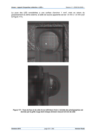 Anses •••• rapport d’expertise collective « LED » Saisine n°« 2008-SA-0408 »
Octobre 2010 page 251 / 282 Version finale
La puce des LED considérées a une surface d’environ 1 mm², mais en raison du
grossissement du dôme externe, la taille de source apparente est de 1,4 mm x 1,4 mm (voir
la Figure 111).
Figure 111 : Vues de face et de côté d’une LED blanc froid. L’échelle des photographies est
donnée par la grille rouge dont chaque division mesure 0,5 mm de côté
 