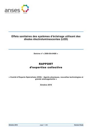 Octobre 2010 page 1 / 282 Version finale
Effets sanitaires des systèmes d’éclairage utilisant des
diodes électroluminescentes (LED)
Saisine n° « 2008-SA-0408 »
RAPPORT
d’expertise collective
« Comité d’Experts Spécialisés (CES) : Agents physiques, nouvelles technologies et
grands aménagements »
Octobre 2010
 