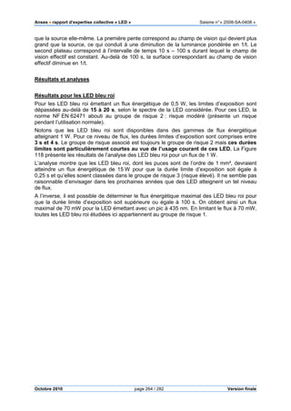 Anses •••• rapport d’expertise collective « LED » Saisine n°« 2008-SA-0408 »
Octobre 2010 page 264 / 282 Version finale
que la source elle-même. La première pente correspond au champ de vision qui devient plus
grand que la source, ce qui conduit à une diminution de la luminance pondérée en 1/t. Le
second plateau correspond à l’intervalle de temps 10 s – 100 s durant lequel le champ de
vision effectif est constant. Au-delà de 100 s, la surface correspondant au champ de vision
effectif diminue en 1/t.
Résultats et analyses
Résultats pour les LED bleu roi
Pour les LED bleu roi émettant un flux énergétique de 0,5 W, les limites d’exposition sont
dépassées au-delà de 15 à 20 s, selon le spectre de la LED considérée. Pour ces LED, la
norme NF EN 62471 abouti au groupe de risque 2 : risque modéré (présente un risque
pendant l’utilisation normale).
Notons que les LED bleu roi sont disponibles dans des gammes de flux énergétique
atteignant 1 W. Pour ce niveau de flux, les durées limites d’exposition sont comprises entre
3 s et 4 s. Le groupe de risque associé est toujours le groupe de risque 2 mais ces durées
limites sont particulièrement courtes au vue de l’usage courant de ces LED. La Figure
118 présente les résultats de l’analyse des LED bleu roi pour un flux de 1 W.
L’analyse montre que les LED bleu roi, dont les puces sont de l’ordre de 1 mm², devraient
atteindre un flux énergétique de 15 W pour que la durée limite d’exposition soit égale à
0,25 s et qu’elles soient classées dans le groupe de risque 3 (risque élevé). Il ne semble pas
raisonnable d’envisager dans les prochaines années que des LED atteignent un tel niveau
de flux.
A l’inverse, il est possible de déterminer le flux énergétique maximal des LED bleu roi pour
que la durée limite d’exposition soit supérieure ou égale à 100 s. On obtient ainsi un flux
maximal de 70 mW pour la LED émettant avec un pic à 435 nm. En limitant le flux à 70 mW,
toutes les LED bleu roi étudiées ici appartiennent au groupe de risque 1.
 