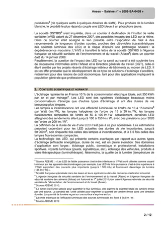 Anses – Saisine n° « 2008-SA-0408 »
2 / 12
puissantes2
(de quelques watts à quelques dizaines de watts). Pour produire de la lumière
blanche, le procédé le plus répandu couple une LED bleue à un phosphore jaune.
La société OSYRIS3
s’est inquiétée, dans un courrier à destination de l’Institut de veille
sanitaire (InVS) datant du 27 décembre 2007, des possibles impacts des LED sur la rétine.
Dans ce courrier était souligné le lien possible entre l’exposition de l’œil à des
rayonnements de longueurs d’ondes courtes, proches des ultraviolets (caractéristiques
des spectres lumineux des LED) et le risque d’induire une pathologie oculaire : la
dégénérescence maculaire. L’InVS a transféré la lettre de la société OSYRIS à l’Agence
française de sécurité sanitaire de l’environnement et du travail (Afsset4
Parallèlement, la question de l’impact des LED sur la santé au travail a été soulevée lors
de discussions informelles entre l’Afsset et la Direction générale du travail (DGT), celle-ci
étant alertée par les projets récents d’éclairage intérieur de bâtiments au moyen de LED. Il
est en effet probable que le développement de ce type de solutions d’éclairage s’accélère,
notamment pour des raisons de coût économique, tant pour des applications impliquant la
population générale que professionnelle.
) dans un courrier
daté du 14 janvier 2008.
2. CONTEXTE SCIENTIFIQUE ET NORMATIF
L’éclairage représente en France 10 % de la consommation électrique totale, soit 350 kWh
par an et par ménage5
Les lampes à incandescence ont une efficacité lumineuse de l’ordre de 10 à 15 lumens
. Les LED sont des systèmes d’éclairage beaucoup moins
consommateurs d’énergie que d’autres types d’éclairage et ont des durées de vie
beaucoup plus longues.
6
par Watt (lm / W), les lampes halogènes de l’ordre de 15 à 30 lm / W, les lampes
fluorescentes compactes de l’ordre de 50 à 100 lm / W. Actuellement, certaines LED
atteignent des rendements allant jusqu’à 100 à 150 lm / W, avec des prévisions pour 2020
de l’ordre de 200 lm / W7
La définition de la durée de vie d’une LED n’est pas à ce jour normalisée. Les estimations
prévoient cependant pour les LED actuelles des durées de vie importantes, jusqu’à
50 000 h
.
8
La technologie des LED, qui présente certains avantages par rapport aux autres types
d’éclairage (efficacité énergétique, durée de vie), est en pleine évolution. Ses domaines
d’application sont larges : éclairage public, domestique et professionnel, installations
sportives, voyants lumineux (jouets, signalétique, etc.), éclairage des véhicules, produits à
visée thérapeutique (luminothérapie). Néanmoins, la qualité de la lumière (température de
, soit cinquante fois celles des lampes à incandescence, et 3 à 5 fois celles des
lampes fluorescentes compactes.
2
Source ADEME : « Les LED de faible puissance c'est-à-dire inférieure à 1 Watt sont utilisées comme voyant
lumineux sur les appareils électroménagers par exemple. Les LED de forte puissance c'est-à-dire supérieure à
1 Watt supportent des courants plus importants (jusqu’à 1 500 mA) et fournissent davantage de lumière
(135 lm / W) ».
3
Société française spécialisée dans les lasers et leurs applications dans les domaines médical et industriel.
4
L’Agence française de sécurité sanitaire de l’environnement et du travail (Afsset) et l’Agence française de
sécurité sanitaire des aliments (Afssa) ont fusionné le 1
er
juillet 2010 pour créer l’Agence nationale de sécurité
sanitaire de l’alimentation, de l’environnement et du travail (Anses).
5
Source ADEME 2010.
6
Le lumen est l’unité utilisée pour quantifier le flux lumineux, elle exprime la quantité totale de lumière émise
par une source. La candela est l’unité utilisée pour exprimer la quantité de lumière émise dans une direction
donnée. La quantité de lumière reçue sur une surface s’exprime en lux.
7
La limite théorique de l’efficacité lumineuse des sources lumineuses est fixée à 683 lm / W.
8
Source ADEME 2010
 