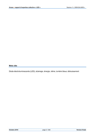 Anses •••• rapport d’expertise collective « LED » Saisine n°« 2008-SA-0408 »
Octobre 2010 page 2 / 282 Version finale
Mots clés
Diode électroluminescente (LED), éclairage, énergie, rétine, lumière bleue, éblouissement
 