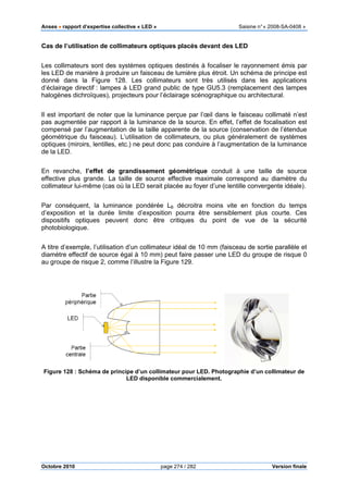 Anses •••• rapport d’expertise collective « LED » Saisine n°« 2008-SA-0408 »
Octobre 2010 page 274 / 282 Version finale
Cas de l’utilisation de collimateurs optiques placés devant des LED
Les collimateurs sont des systèmes optiques destinés à focaliser le rayonnement émis par
les LED de manière à produire un faisceau de lumière plus étroit. Un schéma de principe est
donné dans la Figure 128. Les collimateurs sont très utilisés dans les applications
d’éclairage directif : lampes à LED grand public de type GU5.3 (remplacement des lampes
halogènes dichroïques), projecteurs pour l’éclairage scénographique ou architectural.
Il est important de noter que la luminance perçue par l’œil dans le faisceau collimaté n’est
pas augmentée par rapport à la luminance de la source. En effet, l’effet de focalisation est
compensé par l’augmentation de la taille apparente de la source (conservation de l’étendue
géométrique du faisceau). L’utilisation de collimateurs, ou plus généralement de systèmes
optiques (miroirs, lentilles, etc.) ne peut donc pas conduire à l’augmentation de la luminance
de la LED.
En revanche, l’effet de grandissement géométrique conduit à une taille de source
effective plus grande. La taille de source effective maximale correspond au diamètre du
collimateur lui-même (cas où la LED serait placée au foyer d’une lentille convergente idéale).
Par conséquent, la luminance pondérée LB décroitra moins vite en fonction du temps
d’exposition et la durée limite d’exposition pourra être sensiblement plus courte. Ces
dispositifs optiques peuvent donc être critiques du point de vue de la sécurité
photobiologique.
A titre d’exemple, l’utilisation d’un collimateur idéal de 10 mm (faisceau de sortie parallèle et
diamètre effectif de source égal à 10 mm) peut faire passer une LED du groupe de risque 0
au groupe de risque 2, comme l’illustre la Figure 129.
Figure 128 : Schéma de principe d’un collimateur pour LED. Photographie d’un collimateur de
LED disponible commercialement.
 