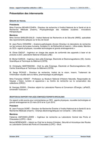 Anses •••• rapport d’expertise collective « LED » Saisine n°« 2008-SA-0408 »
Octobre 2010 page 3 / 282 Version finale
Présentation des intervenants
GROUPE DE TRAVAIL
Présidente
Mme Francine BEHAR-COHEN - Directeur de recherche à l’Institut National de la Santé et de la
Recherche Médicale (Inserm), Physiopathologie des maladies oculaires : innovations
thérapeutiques
Membres
Mme Annick BARLIER-SALSI - Institut National de Recherche et de Sécurité (INRS), spécialiste
des rayonnements optiques sur le lieu de travail
M. Jean-Pierre CESARINI – Anatomo-pathologiste (Ancien Directeur du laboratoire de recherche
sur les tumeurs de la peau humaine, fondation A. de Rothschild et Inserm) – Ultra-violets. Membre
du CES « agents physiques, nouvelles technologies et grands aménagements »
M. Olivier ENOUF - Ingénieur en charge des essais de conformité des appareils à laser et de
produits à LED, Laboratoire National d’Essais (LNE)
M. Michel GARCIA - Ingénieur dans pôle Éclairage, Électricité et Électromagnétisme (3E), Centre
Scientifique et Technique du Bâtiment (CSTB)
M. Christophe MARTINSONS - Chef du pôle Éclairage, Électricité et Électromagnétisme (3E),
Centre Scientifique et Technique du Bâtiment (CSTB)
M. Serge PICAUD - Directeur de recherche, Institut de la vision, Inserm, Traitement de
l’information visuelle dans la rétine, pharmacologie et pathologies
Mme Françoise VIENOT - Professeur au Muséum National d’Histoire Naturelle, Responsable de
l’équipe « Vision, lumière et apparence » au Centre de recherche sur la conservation des
collections (CRCC)
M. Georges ZISSIS - Directeur adjoint du Laboratoire Plasma et Conversion d’Énergie, LaPlaCE,
Université Toulouse 3
ADOPTION DU RAPPORT PAR LE(S) COMITE(S) D’EXPERTS SPECIALISES
Ce rapport a été soumis pour commentaires au CES : agents physiques, nouvelles technologies et
grands aménagement le 23 mars 2010 et le 3 juin 2010.
Président
M. Jean-François DORÉ – Directeur de Recherche Émérite à l’Institut National de la Santé Et de la
Recherche Médicale (Inserm) - Champs électromagnétiques non ionisants – Ultra-violets.
Membres
Fabienne ANFOSSO-LÉDÉE – Ingénieur de recherche au Laboratoire Central des Ponts et
Chaussées (LCPC) – Bruit.
Michel BÉRENGIER – Adjoint au Chef de la division Entretien, Sécurité et Acoustique des Routes
au Laboratoire Central des Ponts et Chaussées (LCPC) – Bruit.
 