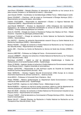 Anses •••• rapport d’expertise collective « LED » Saisine n°« 2008-SA-0408 »
Octobre 2010 page 4 / 282 Version finale
Jean-Pierre CÉSARINI – Retraité (Directeur du laboratoire de recherche sur les tumeurs de la
peau humaine, fondation A. de Rothschild et Inserm) – Ultra-violets.
Jean-Claude COHEN – Coordinateur en biométéorologie à Météo France – Météorologie et santé.
Daniel COURANT – Chercheur, chef de projet au Commissariat à l'Énergie Atomique (CEA) –
Rayonnements non ionisants (lasers, ultra-violets).
Frédéric COUTURIER – Responsable du département « Études » à l’Agence Nationale des
Fréquences (ANFR) – Rayonnements non ionisants.
Jean-Claude DEBOUZY – Directeur du département « effets biologiques des rayonnements-
biophysique » de l’institut de recherches biomédicales du service de santé des armées (IRBA-
CRSSA) – Champs électromagnétiques non ionisants.
Aïcha EL KHATIB – Chargée de mission à l’Assistance Publique des Hôpitaux de Paris - Hôpital
Avicenne – Exposition et pathologies professionnelles.
Emmanuel FLAHAUT – Chargé de recherche au Centre National de Recherche Scientifique
(CNRS) – Nanomatériaux.
Eric GAFFET – Directeur de recherche Nanomaterials research Group au Centre National de la
Recherche Scientifique (CNRS) – Nanomatériaux.
Martine HOURS – Chargée de recherche à l’Institut National de Recherche sur les Transports et
leur Sécurité (Inrets) – Rayonnements non ionisants.
Agnès JOB – Chercheur au Centre de Recherche du Service de Santé des Armées (CRSSA) –
Bruit.
Antoine LABEYRIE – Professeur au Collège de France – Environnement et santé.
Jacques LAMBERT – Directeur de recherche à l’Institut National de Recherche sur les Transports
et leur Sécurité (Inrets) – Bruit.
Dominique LAURIER – Adjoint au chef de laboratoire d'épidémiologie à l’Institut de
Radioprotection et de Sureté Nucléaire (IRSN) – Épidémiologie.
Olivier LE BIHAN – Ingénieur études et recherche à l’Institut National de l'Environnement Industriel
et des Risques (Ineris) – Hygiène industrielle et nanomatériaux.
Philippe LEPOUTRE – Responsable du pôle technique auprès de l’Autorité de Contrôle des
Nuisances Sonores Aéroportuaires (Acnusa) – Bruit.
Didier MARCHAL – Directeur Hygiène Sécurité Environnement (HSE) Europe de la division
Automotive Experience de Johnson Controls Inc. – Santé au travail.
Annie MOCH – Professeur à l’Université Paris X Nanterre – Bruit.
Philipe PIRARD – Médecin épidémiologiste au Département Santé Environnement à l’Institut
national de Veille Sanitaire (IVS) – Épidémiologie.
Serge PLANTON – Ingénieur en chef à Météo France – Météorologie et santé.
Michel RUMEAU – Ingénieur en chef de la section acoustique, adjoint au chef de département de
mesures physiques au Laboratoire Central de la Préfecture de Police (LCPP) – Bruit.
René DE SÈZE – Directeur de recherche à l’Institut National de l'Environnement Industriel et des
Risques (Ineris) – Rayonnements non ionisants.
François TARDIF – Chef de laboratoire au Commissariat à l'Énergie Atomique (CEA) – Sécurité au
travail et nanomatériaux.
Michel VALLET – Retraité (Directeur de Recherche à l’Institut National de Recherche sur les
Transports et leur Sécurité (Inrets) – Bruit
 