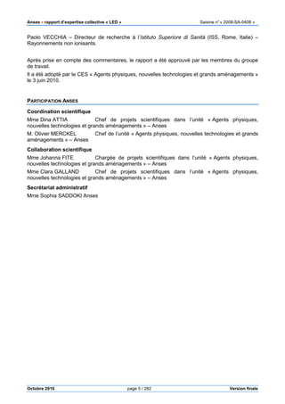 Anses •••• rapport d’expertise collective « LED » Saisine n°« 2008-SA-0408 »
Octobre 2010 page 5 / 282 Version finale
Paolo VECCHIA – Directeur de recherche à l’Istituto Superiore di Sanità (ISS, Rome, Italie) –
Rayonnements non ionisants.
Après prise en compte des commentaires, le rapport a été approuvé par les membres du groupe
de travail.
Il a été adopté par le CES « Agents physiques, nouvelles technologies et grands aménagements »
le 3 juin 2010.
PARTICIPATION ANSES
Coordination scientifique
Mme Dina ATTIA Chef de projets scientifiques dans l’unité « Agents physiques,
nouvelles technologies et grands aménagements » – Anses
M. Olivier MERCKEL Chef de l’unité « Agents physiques, nouvelles technologies et grands
aménagements » – Anses
Collaboration scientifique
Mme Johanna FITE Chargée de projets scientifiques dans l’unité « Agents physiques,
nouvelles technologies et grands aménagements » – Anses
Mme Clara GALLAND Chef de projets scientifiques dans l’unité « Agents physiques,
nouvelles technologies et grands aménagements » – Anses
Secrétariat administratif
Mme Sophia SADDOKI Anses
 