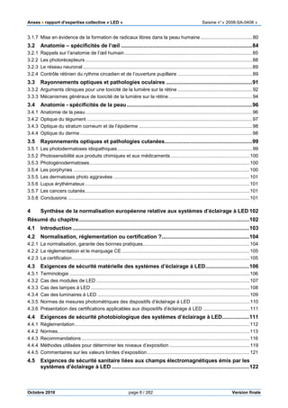 Anses •••• rapport d’expertise collective « LED » Saisine n°« 2008-SA-0408 »
Octobre 2010 page 8 / 282 Version finale
3.1.7 Mise en évidence de la formation de radicaux libres dans la peau humaine.......................................80
3.2 Anatomie – spécificités de l’œil .......................................................................................84
3.2.1 Rappels sur l’anatomie de l’œil humain................................................................................................85
3.2.2 Les photorécepteurs .............................................................................................................................88
3.2.3 Le réseau neuronal...............................................................................................................................89
3.2.4 Contrôle rétinien du rythme circadien et de l’ouverture pupillaire ........................................................89
3.3 Rayonnements optiques et pathologies oculaires .........................................................91
3.3.2 Arguments cliniques pour une toxicité de la lumière sur la rétine ........................................................92
3.3.3 Mécanismes généraux de toxicité de la lumière sur la rétine...............................................................94
3.4 Anatomie - spécificités de la peau...................................................................................96
3.4.1 Anatomie de la peau.............................................................................................................................96
3.4.2 Optique du tégument ............................................................................................................................97
3.4.3 Optique du stratum corneum et de l’épiderme .....................................................................................98
3.4.4 Optique du derme .................................................................................................................................98
3.5 Rayonnements optiques et pathologies cutanées..........................................................99
3.5.1 Les photodermatoses idiopathiques .....................................................................................................99
3.5.2 Photosensibilité aux produits chimiques et aux médicaments ...........................................................100
3.5.3 Photogénodermatoses........................................................................................................................100
3.5.4 Les porphyries ....................................................................................................................................100
3.5.5 Les dermatoses photo aggravées ......................................................................................................101
3.5.6 Lupus érythémateux ...........................................................................................................................101
3.5.7 Les cancers cutanés...........................................................................................................................101
3.5.8 Conclusions ........................................................................................................................................101
4 Synthèse de la normalisation européenne relative aux systèmes d’éclairage à LED 102
Résumé du chapitre.................................................................................................................102
4.1 Introduction .....................................................................................................................103
4.2 Normalisation, réglementation ou certification ?..........................................................104
4.2.1 La normalisation, garante des bonnes pratiques................................................................................104
4.2.2 La réglementation et le marquage CE................................................................................................105
4.2.3 La certification.....................................................................................................................................105
4.3 Exigences de sécurité matérielle des systèmes d’éclairage à LED.............................106
4.3.1 Terminologie .......................................................................................................................................106
4.3.2 Cas des modules de LED ...................................................................................................................107
4.3.3 Cas des lampes à LED .......................................................................................................................108
4.3.4 Cas des luminaires à LED ..................................................................................................................109
4.3.5 Normes de mesures photométriques des dispositifs d’éclairage à LED ............................................110
4.3.6 Présentation des certifications applicables aux dispositifs d’éclairage à LED ...................................111
4.4 Exigences de sécurité photobiologique des systèmes d’éclairage à LED..................111
4.4.1 Réglementation...................................................................................................................................112
4.4.2 Normes................................................................................................................................................113
4.4.3 Recommandations ..............................................................................................................................116
4.4.4 Méthodes utilisées pour déterminer les niveaux d’exposition ............................................................119
4.4.5 Commentaires sur les valeurs limites d’exposition.............................................................................121
4.5 Exigences de sécurité sanitaire liées aux champs électromagnétiques émis par les
systèmes d’éclairage à LED ...........................................................................................122
 