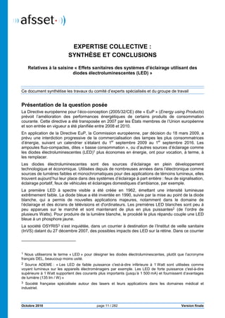 Octobre 2010
Expertise collective : synth
EXPERTISE COLLECTIVE
SYNTHÈSE ET CONCLUSIONS
Relatives à la saisine « Effets sanitaires des systèmes d’éclairage utilisant des
diodes électroluminescentes (LED)
Ce document synthétise les travaux du comité d’experts spécialisés et
Présentation de la question posée
La Directive européenne pour l’éco
prévoit l’amélioration des performances énergétiques de certains produits de consommation
courante. Cette directive a été transposée en 2007 par les États membres de l’Union européenne
et son entrée en vigueur a été planifiée entre 2008 et 2010.
En application de la Directive EuP, la Commission européenne, par décision du 18 mars 2009, a
prévu une interdiction progressive de la commercialisation des lampes les plus consommatrices
d’énergie, suivant un calendrier s’étalant du 1
ampoules fluo-compactes, dites «
les diodes électroluminescentes (LED)
les remplacer.
Les diodes électroluminescentes sont des sources d’éclairage en plein développement
technologique et économique. Utilisées depuis de nombre
sources de lumières faibles et monochromatiques pour des applications de témoins lumineux, elles
trouvent aujourd’hui leur place dans des systèmes d’éclairage à part entière
éclairage portatif, feux de véhicules et éclairages domestiques d’ambiance, par exemple.
La première LED à spectre visible a été créée en 1962, émettant une intensité lumineuse
extrêmement faible. La diode bleue
blanche, qui a permis de nouvelles applications majeures, notamment dans le domaine de
l’éclairage et des écrans de télévisions et d'ordinateurs. Les premières LED blanches sont peu à
peu apparues sur le marché et sont maintenant de plus en plus puissant
plusieurs Watts). Pour produire de la lumière blanche, le procédé le plus répandu couple une LED
bleue à un phosphore jaune.
La société OSYRIS3 s’est inquiétée, dans un courrier à destination de l’Institut de veille sanitaire
(InVS) datant du 27 décembre 2007, des possibles impacts des LED sur la rétine. Dans ce courrier
1 Nous utiliserons le terme « LED » pour désigner les diodes électroluminescentes, plutôt que l’acronyme
français DEL, beaucoup moins usité.
2 Source ADEME : « Les LED de faible puissa
voyant lumineux sur les appareils électroménagers par exemple. Les LED de forte puissa
supérieure à 1 Watt supportent des courant
de lumière (135 lm / W) »
3 Société française spécialisée autour des lasers et leurs applications dans les domaines médical et
industriel.
page 11 / 282
: synthèse et conclusions
EXPERTISE COLLECTIVE :
SYNTHÈSE ET CONCLUSIONS
Effets sanitaires des systèmes d’éclairage utilisant des
diodes électroluminescentes (LED) »
Ce document synthétise les travaux du comité d’experts spécialisés et du groupe de travail
Présentation de la question posée
La Directive européenne pour l’éco-conception (2005/32/CE) dite « EuP » (Energy using Products
prévoit l’amélioration des performances énergétiques de certains produits de consommation
tte directive a été transposée en 2007 par les États membres de l’Union européenne
et son entrée en vigueur a été planifiée entre 2008 et 2010.
En application de la Directive EuP, la Commission européenne, par décision du 18 mars 2009, a
ction progressive de la commercialisation des lampes les plus consommatrices
d’énergie, suivant un calendrier s’étalant du 1er
septembre 2009 au 1er
septembre 2016. Les
compactes, dites « basse consommation », ou d’autres sources d’éclairage
les diodes électroluminescentes (LED)1 plus économes en énergie, ont pour vocation, à terme, à
Les diodes électroluminescentes sont des sources d’éclairage en plein développement
technologique et économique. Utilisées depuis de nombreuses années dans l’électronique comme
sources de lumières faibles et monochromatiques pour des applications de témoins lumineux, elles
trouvent aujourd’hui leur place dans des systèmes d’éclairage à part entière : feux de signalisation,
feux de véhicules et éclairages domestiques d’ambiance, par exemple.
La première LED à spectre visible a été créée en 1962, émettant une intensité lumineuse
diode bleue a été inventée en 1990, suivie par la mise au point de la
, qui a permis de nouvelles applications majeures, notamment dans le domaine de
l’éclairage et des écrans de télévisions et d'ordinateurs. Les premières LED blanches sont peu à
peu apparues sur le marché et sont maintenant de plus en plus puissant
plusieurs Watts). Pour produire de la lumière blanche, le procédé le plus répandu couple une LED
s’est inquiétée, dans un courrier à destination de l’Institut de veille sanitaire
nt du 27 décembre 2007, des possibles impacts des LED sur la rétine. Dans ce courrier
» pour désigner les diodes électroluminescentes, plutôt que l’acronyme
français DEL, beaucoup moins usité.
Les LED de faible puissance c'est-à-dire inférieure à 1 Watt sont utilisées comme
voyant lumineux sur les appareils électroménagers par exemple. Les LED de forte puissa
Watt supportent des courants plus importants (jusqu’à 1 500 mA) et fournissent
Société française spécialisée autour des lasers et leurs applications dans les domaines médical et
Version finale
Effets sanitaires des systèmes d’éclairage utilisant des
du groupe de travail
Energy using Products)
prévoit l’amélioration des performances énergétiques de certains produits de consommation
tte directive a été transposée en 2007 par les États membres de l’Union européenne
En application de la Directive EuP, la Commission européenne, par décision du 18 mars 2009, a
ction progressive de la commercialisation des lampes les plus consommatrices
septembre 2016. Les
», ou d’autres sources d’éclairage comme
plus économes en énergie, ont pour vocation, à terme, à
Les diodes électroluminescentes sont des sources d’éclairage en plein développement
uses années dans l’électronique comme
sources de lumières faibles et monochromatiques pour des applications de témoins lumineux, elles
: feux de signalisation,
feux de véhicules et éclairages domestiques d’ambiance, par exemple.
La première LED à spectre visible a été créée en 1962, émettant une intensité lumineuse
, suivie par la mise au point de la diode
, qui a permis de nouvelles applications majeures, notamment dans le domaine de
l’éclairage et des écrans de télévisions et d'ordinateurs. Les premières LED blanches sont peu à
peu apparues sur le marché et sont maintenant de plus en plus puissantes2 (de l’ordre de
plusieurs Watts). Pour produire de la lumière blanche, le procédé le plus répandu couple une LED
s’est inquiétée, dans un courrier à destination de l’Institut de veille sanitaire
nt du 27 décembre 2007, des possibles impacts des LED sur la rétine. Dans ce courrier
» pour désigner les diodes électroluminescentes, plutôt que l’acronyme
Watt sont utilisées comme
voyant lumineux sur les appareils électroménagers par exemple. Les LED de forte puissance c'est-à-dire
mA) et fournissent d’avantages
Société française spécialisée autour des lasers et leurs applications dans les domaines médical et
 