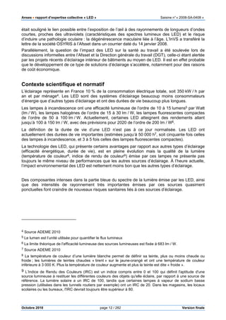 Anses •••• rapport d’expertise collective « LED » Saisine n°« 2008-SA-0408 »
Octobre 2010 page 12 / 282 Version finale
était souligné le lien possible entre l’exposition de l’œil à des rayonnements de longueurs d’ondes
courtes, proches des ultraviolets (caractéristiques des spectres lumineux des LED) et le risque
d’induire une pathologie oculaire : la dégénérescence maculaire liée à l’âge. L’InVS a transféré la
lettre de la société OSYRIS à l’Afsset dans un courrier daté du 14 janvier 2008.
Parallèlement, la question de l’impact des LED sur la santé au travail a été soulevée lors de
discussions informelles entre l’Afsset et la Direction générale du travail (DGT), celle-ci étant alertée
par les projets récents d’éclairage intérieur de bâtiments au moyen de LED. Il est en effet probable
que le développement de ce type de solutions d’éclairage s’accélère, notamment pour des raisons
de coût économique.
Contexte scientifique et normatif
L’éclairage représente en France 10 % de la consommation électrique totale, soit 350 kW / h par
an et par ménage4. Les LED sont des systèmes d’éclairage beaucoup moins consommateurs
d’énergie que d’autres types d’éclairage et ont des durées de vie beaucoup plus longues.
Les lampes à incandescence ont une efficacité lumineuse de l’ordre de 10 à 15 lumens5 par Watt
(lm / W), les lampes halogènes de l’ordre de 15 à 30 lm / W, les lampes fluorescentes compactes
de l’ordre de 50 à 100 lm / W. Actuellement, certaines LED atteignent des rendements allant
jusqu’à 100 à 150 lm / W, avec des prévisions pour 2020 de l’ordre de 200 lm / W6.
La définition de la durée de vie d’une LED n’est pas à ce jour normalisée. Les LED ont
actuellement des durées de vie importantes (estimées jusqu’à 50 000 h7, soit cinquante fois celles
des lampes à incandescence, et 3 à 5 fois celles des lampes fluorescentes compactes).
La technologie des LED, qui présente certains avantages par rapport aux autres types d’éclairage
(efficacité énergétique, durée de vie), est en pleine évolution mais la qualité de la lumière
(température de couleur8, indice de rendu de couleur9) émise par ces lampes ne présente pas
toujours le même niveau de performances que les autres sources d’éclairage. À l’heure actuelle,
l’impact environnemental des LED est nettement moins bon que les autres types d’éclairage.
Des composantes intenses dans la partie bleue du spectre de la lumière émise par les LED, ainsi
que des intensités de rayonnement très importantes émises par ces sources quasiment
ponctuelles font craindre de nouveaux risques sanitaires liés à ces sources d’éclairage.
4 Source ADEME 2010
5 Le lumen est l’unité utilisée pour quantifier le flux lumineux
6 La limite théorique de l’efficacité lumineuse des sources lumineuses est fixée à 683 lm / W.
7 Source ADEME 2010
8 La température de couleur d’une lumière blanche permet de définir sa teinte, plus ou moins chaude ou
froide ; les lumières de teintes chaudes « tirent » sur le jaune-orangé et ont une température de couleur
inférieure à 3 000 K. Plus la température de couleur augmente et plus la teinte est dite « froide ».
9 L’Indice de Rendu des Couleurs (IRC) est un indice compris entre 0 et 100 qui définit l'aptitude d'une
source lumineuse à restituer les différentes couleurs des objets qu'elle éclaire, par rapport à une source de
référence. La lumière solaire a un IRC de 100, tandis que certaines lampes à vapeur de sodium basse
pression (utilisées dans les tunnels routiers par exemple) ont un IRC de 20. Dans les magasins, les locaux
scolaires ou les bureaux, l'IRC devrait toujours être supérieur à 80.
 