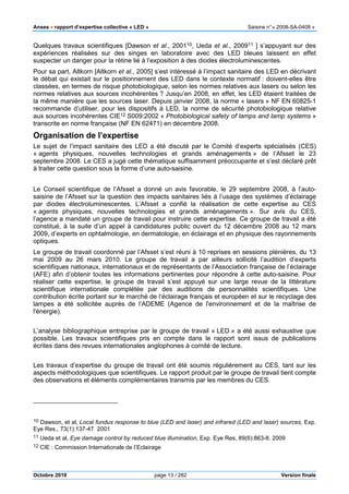 Anses •••• rapport d’expertise collective « LED » Saisine n°« 2008-SA-0408 »
Octobre 2010 page 13 / 282 Version finale
Quelques travaux scientifiques [Dawson et al., 200110, Ueda et al., 200911 ] s’appuyant sur des
expériences réalisées sur des singes en laboratoire avec des LED bleues laissent en effet
suspecter un danger pour la rétine lié à l’exposition à des diodes électroluminescentes.
Pour sa part, Altkorn [Altkorn et al., 2005] s’est intéressé à l’impact sanitaire des LED en décrivant
le débat qui existait sur le positionnement des LED dans le contexte normatif : doivent-elles être
classées, en termes de risque photobiologique, selon les normes relatives aux lasers ou selon les
normes relatives aux sources incohérentes ? Jusqu’en 2008, en effet, les LED étaient traitées de
la même manière que les sources laser. Depuis janvier 2008, la norme « lasers » NF EN 60825-1
recommande d’utiliser, pour les dispositifs à LED, la norme de sécurité photobiologique relative
aux sources incohérentes CIE12 S009:2002 « Photobiological safety of lamps and lamp systems »
transcrite en norme française (NF EN 62471) en décembre 2008.
Organisation de l’expertise
Le sujet de l’impact sanitaire des LED a été discuté par le Comité d’experts spécialisés (CES)
« agents physiques, nouvelles technologies et grands aménagements » de l’Afsset le 23
septembre 2008. Le CES a jugé cette thématique suffisamment préoccupante et s’est déclaré prêt
à traiter cette question sous la forme d’une auto-saisine.
Le Conseil scientifique de l’Afsset a donné un avis favorable, le 29 septembre 2008, à l’auto-
saisine de l’Afsset sur la question des impacts sanitaires liés à l’usage des systèmes d’éclairage
par diodes électroluminescentes. L’Afsset a confié la réalisation de cette expertise au CES
« agents physiques, nouvelles technologies et grands aménagements ». Sur avis du CES,
l’agence a mandaté un groupe de travail pour instruire cette expertise. Ce groupe de travail a été
constitué, à la suite d’un appel à candidatures public ouvert du 12 décembre 2008 au 12 mars
2009, d’experts en ophtalmologie, en dermatologie, en éclairage et en physique des rayonnements
optiques.
Le groupe de travail coordonné par l’Afsset s’est réuni à 10 reprises en sessions plénières, du 13
mai 2009 au 26 mars 2010. Le groupe de travail a par ailleurs sollicité l’audition d’experts
scientifiques nationaux, internationaux et de représentants de l’Association française de l’éclairage
(AFE) afin d’obtenir toutes les informations pertinentes pour répondre à cette auto-saisine. Pour
réaliser cette expertise, le groupe de travail s’est appuyé sur une large revue de la littérature
scientifique internationale complétée par des auditions de personnalités scientifiques. Une
contribution écrite portant sur le marché de l’éclairage français et européen et sur le recyclage des
lampes a été sollicitée auprès de l’ADEME (Agence de l'environnement et de la maîtrise de
l'énergie).
L’analyse bibliographique entreprise par le groupe de travail « LED » a été aussi exhaustive que
possible. Les travaux scientifiques pris en compte dans le rapport sont issus de publications
écrites dans des revues internationales anglophones à comité de lecture.
Les travaux d’expertise du groupe de travail ont été soumis régulièrement au CES, tant sur les
aspects méthodologiques que scientifiques. Le rapport produit par le groupe de travail tient compte
des observations et éléments complémentaires transmis par les membres du CES.
10 Dawson, et al, Local fundus response to blue (LED and laser) and infrared (LED and laser) sources, Exp.
Eye Res., 73(1):137-47 2001
11 Ueda et al, Eye damage control by reduced blue illumination, Exp. Eye Res, 89(6):863-8. 2009
12 CIE : Commission Internationale de l’Eclairage
 