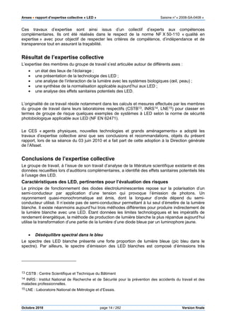 Anses •••• rapport d’expertise collective « LED » Saisine n°« 2008-SA-0408 »
Octobre 2010 page 14 / 282 Version finale
Ces travaux d’expertise sont ainsi issus d’un collectif d’experts aux compétences
complémentaires. Ils ont été réalisés dans le respect de la norme NF X 50-110 « qualité en
expertise » avec pour objectif de respecter les critères de compétence, d’indépendance et de
transparence tout en assurant la traçabilité.
Résultat de l’expertise collective
L’expertise des membres du groupe de travail s’est articulée autour de différents axes :
• un état des lieux de l’éclairage ;
• une présentation de la technologie des LED ;
• une analyse de l’interaction de la lumière avec les systèmes biologiques (œil, peau) ;
• une synthèse de la normalisation applicable aujourd’hui aux LED ;
• une analyse des effets sanitaires potentiels des LED.
L’originalité de ce travail réside notamment dans les calculs et mesures effectués par les membres
du groupe de travail dans leurs laboratoires respectifs (CSTB13, INRS14, LNE15) pour classer en
termes de groupe de risque quelques exemples de systèmes à LED selon la norme de sécurité
photobiologique applicable aux LED (NF EN 62471).
Le CES « agents physiques, nouvelles technologies et grands aménagements» a adopté les
travaux d’expertise collective ainsi que ses conclusions et recommandations, objets du présent
rapport, lors de sa séance du 03 juin 2010 et a fait part de cette adoption à la Direction générale
de l’Afsset.
Conclusions de l’expertise collective
Le groupe de travail, à l’issue de son travail d’analyse de la littérature scientifique existante et des
données recueillies lors d’auditions complémentaires, a identifié des effets sanitaires potentiels liés
à l’usage des LED.
Caractéristiques des LED, pertinentes pour l’évaluation des risques
Le principe de fonctionnement des diodes électroluminescentes repose sur la polarisation d’un
semi-conducteur par application d’une tension qui provoque l’émission de photons. Un
rayonnement quasi-monochromatique est émis, dont la longueur d’onde dépend du semi-
conducteur utilisé. Il n’existe pas de semi-conducteur permettant à lui seul d’émettre de la lumière
blanche. Il existe néanmoins aujourd’hui trois méthodes différentes pour produire indirectement de
la lumière blanche avec une LED. Étant données les limites technologiques et les impératifs de
rendement énergétique, la méthode de production de lumière blanche la plus répandue aujourd’hui
utilise la transformation d’une partie de la lumière d’une diode bleue par un luminophore jaune.
• Déséquilibre spectral dans le bleu
Le spectre des LED blanche présente une forte proportion de lumière bleue (pic bleu dans le
spectre). Par ailleurs, le spectre d’émission des LED blanches est composé d‘émissions très
13 CSTB : Centre Scientifique et Technique du Bâtiment
14 INRS : Institut National de Recherche et de Sécurité pour la prévention des accidents du travail et des
maladies professionnelles.
15 LNE : Laboratoire National de Métrologie et d’Essais.
 