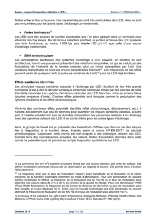 Anses •••• rapport d’expertise collective « LED » Saisine n°« 2008-SA-0408 »
Octobre 2010 page 15 / 282 Version finale
faibles entre le bleu et le jaune. Ces caractéristiques sont très particulières des LED, elles ne sont
pas rencontrées pour les autres types d’éclairage conventionnels.
• Fortes luminances16
Les LED sont des sources de lumière ponctuelles que l’on peut agréger dans un luminaire pour
atteindre des flux élevés. Du fait de leur caractère ponctuel, la surface émissive des LED possède
une forte luminance, au moins 1 000 fois plus élevée (107
cd / m²) que celle d’une source
d’éclairage traditionnelle.
• Effet stroboscopique
Les alimentations électriques des systèmes d’éclairage à LED peuvent, en fonction de leur
architecture, fournir une puissance présentant des variations temporelles, ce qui se traduit par des
fluctuations de l’intensité de la lumière produite, plus ou moins perceptibles par l’œil. Ces
variations d’amplitudes ne sont pas encore caractérisées finement17. Les fréquences de ces effets
peuvent varier de quelques Hertz à quelques centaines de Hertz18 pour les LED déjà étudiées.
Effets sanitaires identifiés
Les principaux risques sanitaires associés à l’éclairage par LED résultent de leur très grande
luminance (c’est-à-dire la densité surfacique d’intensité lumineuse émise par ces sources de taille
très faible) associée à un spectre d’émission particulier des LED blanches, riche en lumière bleue
(courtes longueurs d’onde). D’autres effets potentiels sont évoqués comme la perturbation des
rythmes circadiens et les effets stroboscopiques.
Vis-à-vis des nombreux effets potentiels identifiés (effet photochimique, éblouissement, etc.), il
n’existe actuellement que peu de données pour quantifier les risques sanitaires associés. D’autre
part, il n’existe actuellement pas de données d’exposition des personnes relatives à un éclairage
avec des systèmes utilisant des LED. Il en est de même pour les autres types d’éclairage.
Ainsi, le groupe de travail n’a pu présenter des évaluations chiffrées que dans le cas des risques
liés à l’exposition à la lumière bleue, évalués selon la norme NF EN 62471 de sécurité
photobiologique. Cependant, cette norme est mal adaptée à des éclairages utilisant des LED.
Compte tenu des connaissances actuelles, les valeurs limites d’exposition données dans cette
norme ne permettent pas de prendre en compte l’exposition quotidienne aux LED.
16 La luminance (en cd / m
2
) quantifie la lumière émise par une source étendue, par unité de surface. Elle
définit l’impression lumineuse perçue par un observateur qui regarde la source. Elle permet donc d'évaluer
l'éblouissement.
17 La fréquence ainsi que le taux de modulation (rapport entre l’amplitude de la fluctuation et la valeur
moyenne de la lumière) dépendent fortement du mode d’alimentation. Pour une alimentation en courant
continu (redressée et filtrée), la fréquence de la fluctuation est de 100 Hz et le taux de modulation peut
atteindre des valeurs allant de 2 % à 20 % en fonction de la qualité du filtrage. Pour une alimentation PWM
(Pulse Width Modulation), la fréquence est de l’ordre de dizaines de kilo-Hertz, le taux de modulation peut
être variable, et il peut dépasser 50 %. Enfin, pour la nouvelle technologie des LED alimentées en courant
alternatif, la fréquence de fluctuation est de 100 Hz et le taux de modulation peut atteindre 100 %.
18 A Review of the Literature on Light Flicker: Ergonomics, Biological Attributes, Potential Health Effects, and
Methods in Which Some LED Lighting May Introduce Flicker, IEEE Standard P1789 (2010)
 