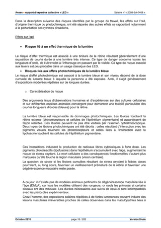 Anses •••• rapport d’expertise collective « LED » Saisine n°« 2008-SA-0408 »
Octobre 2010 page 16 / 282 Version finale
Dans la description suivante des risques identifiés par le groupe de travail, les effets sur l’œil,
d’origine thermique ou photochimique, ont été séparés des autres effets se rapportant notamment
à la perturbation des rythmes circadiens.
Effets sur l’œil
• Risque lié à un effet thermique de la lumière
Le risque d’effet thermique est associé à une brûlure de la rétine résultant généralement d’une
exposition de courte durée à une lumière très intense. Ce type de danger concerne toutes les
longueurs d’onde, de l’ultraviolet à l’infrarouge en passant par le visible. Ce type de risque associé
aux lasers est peu probable dans un usage classique des LED.
• Risques liés aux effets photochimiques de la lumière bleue
Le risque d’effet photochimique est associé à la lumière bleue et son niveau dépend de la dose
cumulée de lumière bleue à laquelle la personne a été exposée. Ainsi, il s’agit généralement
d’expositions modérées répétées sur de longues durées.
o Caractérisation du risque
Des arguments issus d’observations humaines et d’expériences sur des cultures cellulaires
et sur différentes espèces animales convergent pour démontrer une toxicité particulière des
courtes longueurs d’ondes (bleues) pour la rétine.
La lumière bleue est responsable de dommages photochimiques. Les lésions touchent la
rétine externe (photorécepteurs et cellules de l’épithélium pigmentaire) et apparaissent de
façon retardée. Ces lésions peuvent ne pas être visibles par l’examen ophtalmoscopique.
Deux types de lésions photochimiques ont été décrits : celles résultant d’interaction avec les
pigments visuels touchent les photorécepteurs et celles liées à l’interaction avec la
lipofuscine touchent les cellules de l’épithélium pigmentaire.
Ces interactions induisent la production de radicaux libres cytotoxiques à forte dose. Les
pigments photoréactifs (lipofuscine) dans l’épithélium s’accumulent avec l’âge, augmentant le
risque de stress oxydant. La mort cellulaire a des conséquences fonctionnelles d’autant plus
marquées qu’elle touche la région maculaire (vision centrale).
La question de savoir si les lésions cumulées résultant de stress oxydant à faibles doses
pourraient, au long cours, favoriser un vieillissement prématuré de la rétine et favoriser une
dégénérescence maculaire reste posée.
A ce jour, il n’existe pas de modèles animaux pertinents de dégénérescence maculaire liée à
l’âge (DMLA), car tous les modèles utilisent des rongeurs, or seuls les primates et certains
oiseaux ont des maculae. Les durées nécessaires aux suivis de ceux-ci sont incompatibles
avec les protocoles expérimentaux.
Chez l’homme, des expositions solaires répétées à de fortes luminances peuvent induire des
lésions maculaires irréversibles proches de celles observées dans les maculopathies liées à
 