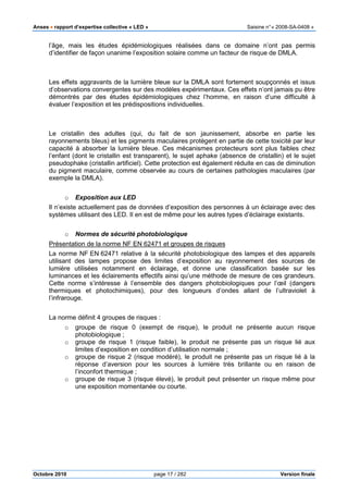 Anses •••• rapport d’expertise collective « LED » Saisine n°« 2008-SA-0408 »
Octobre 2010 page 17 / 282 Version finale
l’âge, mais les études épidémiologiques réalisées dans ce domaine n’ont pas permis
d’identifier de façon unanime l’exposition solaire comme un facteur de risque de DMLA.
Les effets aggravants de la lumière bleue sur la DMLA sont fortement soupçonnés et issus
d’observations convergentes sur des modèles expérimentaux. Ces effets n’ont jamais pu être
démontrés par des études épidémiologiques chez l’homme, en raison d’une difficulté à
évaluer l’exposition et les prédispositions individuelles.
Le cristallin des adultes (qui, du fait de son jaunissement, absorbe en partie les
rayonnements bleus) et les pigments maculaires protègent en partie de cette toxicité par leur
capacité à absorber la lumière bleue. Ces mécanismes protecteurs sont plus faibles chez
l’enfant (dont le cristallin est transparent), le sujet aphake (absence de cristallin) et le sujet
pseudophake (cristallin artificiel). Cette protection est également réduite en cas de diminution
du pigment maculaire, comme observée au cours de certaines pathologies maculaires (par
exemple la DMLA).
o Exposition aux LED
Il n’existe actuellement pas de données d’exposition des personnes à un éclairage avec des
systèmes utilisant des LED. Il en est de même pour les autres types d’éclairage existants.
o Normes de sécurité photobiologique
Présentation de la norme NF EN 62471 et groupes de risques
La norme NF EN 62471 relative à la sécurité photobiologique des lampes et des appareils
utilisant des lampes propose des limites d’exposition au rayonnement des sources de
lumière utilisées notamment en éclairage, et donne une classification basée sur les
luminances et les éclairements effectifs ainsi qu’une méthode de mesure de ces grandeurs.
Cette norme s’intéresse à l’ensemble des dangers photobiologiques pour l’œil (dangers
thermiques et photochimiques), pour des longueurs d’ondes allant de l’ultraviolet à
l’infrarouge.
La norme définit 4 groupes de risques :
o groupe de risque 0 (exempt de risque), le produit ne présente aucun risque
photobiologique ;
o groupe de risque 1 (risque faible), le produit ne présente pas un risque lié aux
limites d’exposition en condition d’utilisation normale ;
o groupe de risque 2 (risque modéré), le produit ne présente pas un risque lié à la
réponse d’aversion pour les sources à lumière très brillante ou en raison de
l’inconfort thermique ;
o groupe de risque 3 (risque élevé), le produit peut présenter un risque même pour
une exposition momentanée ou courte.
 