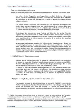 Anses •••• rapport d’expertise collective « LED » Saisine n°« 2008-SA-0408 »
Octobre 2010 page 18 / 282 Version finale
Carences et inadaptation de la norme
• Valeurs limites d’exposition non adaptées pour des expositions répétées à la lumière bleue
Les valeurs limites d’exposition pour la population générale destinées à éviter des
lésions aiguës de la rétine sont proposées par l’Icnirp19,20 et reprises dans la Norme
NF EN 62 471 et la directive européenne 2006/25/CE relative aux rayonnements
optiques artificiels.
Ces valeurs limites d’exposition sont calculées pour une exposition à une source de
lumière dans le champ de vision pour une journée de travail de 8 heures. Elles sont
issues de données expérimentales et pondérées par un facteur minorant de 5 à
10 fois les énergies nécessaires à produire des lésions observables.
En pratique, des expériences chez l’animal ont déterminé les seuils d’énergie
capables d’induire des lésions du fond d’œil observables macroscopiquement par
ophtalmoscopie après une exposition unique à la lumière. Ces lésions correspondent
à un blanchiment de la rétine neurale, consécutive à un œdème des couches
rétiniennes superficielles.
Au vu des connaissances actuelles, les valeurs limites d’exposition en vigueur ne
permettent pas d’évaluer le risque d’exposition chronique quotidienne à la lumière
bleue. La classification des lampes suivant les niveaux ne prend pas en compte les
risques au long cours des expositions cumulées. Cela signifie que des expositions
répétées et prolongées pourraient induire un risque cumulé potentiellement supérieur
à celui évalué par les valeurs limites d’exposition.
• Ambigüité dans les distances de mesures
Pour les lampes d’éclairage courant, la norme NF EN 62 471 prévoit une évaluation
du groupe de risque à la distance à laquelle elles produisent un éclairement de 500 lx.
Pour les autres types de lampes, la détermination du groupe de risque doit se faire
pour le pire cas d’observation, à savoir une distance de 200 mm.
Le groupe de risque d’un système d’éclairage à LED peut être déterminé selon l’un ou
l’autre des protocoles de mesure, conduisant à une classification très différente
(l’évaluation à 500 lx donne toujours une évaluation minorée par rapport à l’évaluation
à 200 mm). Il existe donc une ambiguïté sur la distance à laquelle les mesures
doivent être faites.
• Non prise en compte des populations sensibles à la lumière bleue
Pour évaluer le risque lié à la lumière bleue, la norme NF EN 62 471 recommande
d’utiliser la courbe de phototoxicité de la lumière bleue proposée par l’Icnirp. Cette
courbe ne convient que pour les adultes. La norme ne donne pas de
recommandations particulières pour les populations dont les mécanismes naturels de
19 ICNIRP Commission Internationale pour la protection contre les rayonnements non ionisants,
« Guidelines on limits of exposure to broad band incoherent optical radiation (0.38 to 3 µm) », (1997)
20 ICNIRP Commission Internationale pour la protection contre les rayonnements non ionisants, « ICNIRP
statement on light-emitting diodes (LED) and laser diodes : implication for hazard assessment », (2000)
 