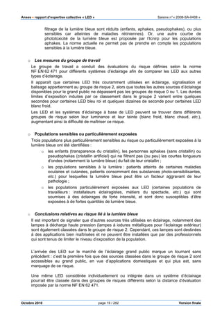 Anses •••• rapport d’expertise collective « LED » Saisine n°« 2008-SA-0408 »
Octobre 2010 page 19 / 282 Version finale
filtrage de la lumière bleue sont réduits (enfants, aphakes, pseudophakes), ou plus
sensibles car atteintes de maladies rétiniennes). Or, une autre courbe de
phototoxicité de la lumière bleue est proposée par l’Icnirp pour les populations
aphakes. La norme actuelle ne permet pas de prendre en compte les populations
sensibles à la lumière bleue.
o Les mesures du groupe de travail
Le groupe de travail a conduit des évaluations du risque définies selon la norme
NF EN 62 471 pour différents systèmes d’éclairage afin de comparer les LED aux autres
types d’éclairage.
Il apparaît que certaines LED très couramment utilisées en éclairage, signalisation et
balisage appartiennent au groupe de risque 2, alors que toutes les autres sources d’éclairage
disponibles pour le grand public ne dépassent pas les groupes de risque 0 ou 1. Les durées
limites d’exposition induites par ce classement dans le groupe 2 varient entre quelques
secondes pour certaines LED bleu roi et quelques dizaines de seconde pour certaines LED
blanc froid.
Les LED et les systèmes d’éclairage à base de LED peuvent se trouver dans différents
groupes de risque selon leur luminance et leur teinte (blanc froid, blanc chaud, etc.),
augmentant ainsi la difficulté de maîtriser ce risque.
o Populations sensibles ou particulièrement exposées
Trois populations plus particulièrement sensibles au risque ou particulièrement exposées à la
lumière bleue ont été identifiées :
o les enfants (transparence du cristallin), les personnes aphakes (sans cristallin) ou
pseudophakes (cristallin artificiel) qui ne filtrent pas (ou peu) les courtes longueurs
d’ondes (notamment la lumière bleue) du fait de leur cristallin ;
o les populations sensibles à la lumière : patients atteints de certaines maladies
oculaires et cutanées, patients consommant des substances photo-sensibilisantes,
etc.) pour lesquelles la lumière bleue peut être un facteur aggravant de leur
pathologie ;
o les populations particulièrement exposées aux LED (certaines populations de
travailleurs : installateurs éclairagistes, métiers du spectacle, etc.) qui sont
soumises à des éclairages de forte intensité, et sont donc susceptibles d’être
exposées à de fortes quantités de lumière bleue.
o Conclusions relatives au risque lié à la lumière bleue
Il est important de signaler que d’autres sources très utilisées en éclairage, notamment des
lampes à décharge haute pression (lampes à iodures métalliques pour l’éclairage extérieur)
sont également classées dans le groupe de risque 2. Cependant, ces lampes sont destinées
à des applications bien maîtrisées et ne peuvent être installées que par des professionnels
qui sont tenus de limiter le niveau d’exposition de la population.
L’arrivée des LED sur le marché de l’éclairage grand public marque un tournant sans
précédent : c’est la première fois que des sources classées dans le groupe de risque 2 sont
accessibles au grand public, en vue d’applications domestiques et qui plus est, sans
marquage de ce risque.
Une même LED considérée individuellement ou intégrée dans un système d’éclairage
pourrait être classée dans des groupes de risques différents selon la distance d’évaluation
imposée par la norme NF EN 62 471.
 