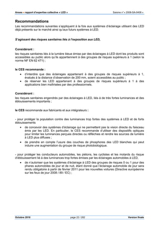 Anses •••• rapport d’expertise collective « LED » Saisine n°« 2008-SA-0408 »
Octobre 2010 page 22 / 282 Version finale
Recommandations
Les recommandations suivantes s’appliquent à la fois aux systèmes d’éclairage utilisant des LED
déjà présents sur le marché ainsi qu’aux futurs systèmes à LED.
S’agissant des risques sanitaires liés à l’exposition aux LED,
Considérant :
les risques sanitaires liés à la lumière bleue émise par des éclairages à LED dont les produits sont
accessibles au public alors qu’ils appartiennent à des groupes de risques supérieurs à 1 (selon la
norme NF EN 62 471) ;
le CES recommande :
• d’interdire que des éclairages appartenant à des groupes de risques supérieurs à 1,
évalués à la distance d’observation de 200 mm, soient accessibles au public ;
• de réserver les LED appartenant à des groupes de risques supérieurs à 1 à des
applications bien maîtrisées par des professionnels.
Considérant :
les risques sanitaires engendrés par des éclairages à LED, liés à de très fortes luminances et des
éblouissements importants ;
le CES recommande aux fabricants et aux intégrateurs :
- pour protéger la population contre des luminances trop fortes des systèmes à LED et de forts
éblouissements
• de concevoir des systèmes d’éclairage qui ne permettent pas la vision directe du faisceau
émis par les LED. En particulier, le CES recommande d’utiliser des dispositifs optiques
pour limiter les luminances perçues directes ou réfléchies et rendre les sources de lumière
à LED plus diffuses ;
• de prendre en compte l’usure des couches de phosphores des LED blanches qui peut
induire une augmentation du groupe de risque photobiologique.
- pour protéger les conducteurs automobiles, les piétons, les cyclistes et les motards du risque
d’éblouissement lié à des luminances trop fortes émises par les éclairages automobiles à LED,
• de n’autoriser que les systèmes d’éclairage à LED des groupes de risques 0 ou 1 pour des
phares automobiles de jour et de nuit, étant donné que l’éclairage automobile de jour sera
rendu obligatoire à partir de février 2011 pour les nouvelles voitures (Directive européenne
sur les feux de jour 2008 / 89 / EC) ;
 