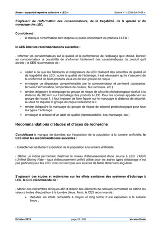 Anses •••• rapport d’expertise collective « LED » Saisine n°« 2008-SA-0408 »
Octobre 2010 page 25 / 282 Version finale
S’agissant de l’information des consommateurs, de la traçabilité, de la qualité et du
marquage des LED,
Considérant :
- le manque d’information dont dispose le public concernant les produits à LED ;
le CES émet les recommandations suivantes :
- Informer les consommateurs sur la qualité et la performance de l’éclairage qu’il choisit. Donner
au consommateur la possibilité de s’informer facilement des caractéristiques du produit qu’il
achète ; le CES recommande de :
• veiller à ce que les fabricants et intégrateurs de LED réalisent des contrôles de qualité et
de traçabilité des LED ; outre la qualité de l’éclairage, il est nécessaire qu’ils s’assurent de
la conformité de leurs produits vis-à-vis de leur groupe de risque ;
• envisager un étiquetage compréhensible par le consommateur et pertinent (puissance,
tension d’alimentation, température de couleur, flux lumineux, etc.) ;
• rendre obligatoire le marquage du groupe de risque de sécurité photobiologique évalué à la
distance de 200 mm sur l’emballage des produits à LED. Pour les sources appartenant au
groupe de risque 1, il faut imposer de faire figurer sur le marquage la distance de sécurité,
au-delà de laquelle le groupe de risque redescend à 0.
• rendre obligatoire le marquage du groupe de risque de sécurité photobiologique pour tous
les types d’éclairage
• envisager la création d’un label de qualité (reproductibilité, éco-marquage, etc.).
Recommandations d’études et d’axes de recherche
Considérant le manque de données sur l’exposition de la population à la lumière artificielle, le
CES émet les recommandations suivantes :
- Caractériser et étudier l’exposition de la population à la lumière artificielle.
- Définir un indice permettant d’estimer le niveau d’éblouissement d’une source à LED. L’UGR
(Unified Glaring Rate – taux d’éblouissement unifié) utilisé pour les autres types d’éclairage n’est
pas pertinent pour les LED, il ne convient pas aux sources de faible dimension angulaire.
S’agissant des études et recherches sur les effets sanitaires des systèmes d’éclairage à
LED, le CES recommande de :
- Mener des recherches cliniques afin d’obtenir des éléments de décision permettant de définir les
valeurs limites d’exposition à la lumière bleue. Ainsi, le CES recommande :
• d'étudier les effets cumulatifs à moyen et long terme d’une exposition à la lumière
bleue ;
 