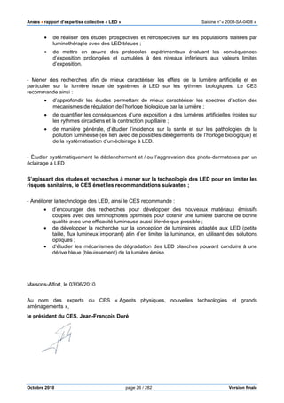 Anses •••• rapport d’expertise collective « LED » Saisine n°« 2008-SA-0408 »
Octobre 2010 page 26 / 282 Version finale
• de réaliser des études prospectives et rétrospectives sur les populations traitées par
luminothérapie avec des LED bleues ;
• de mettre en œuvre des protocoles expérimentaux évaluant les conséquences
d’exposition prolongées et cumulées à des niveaux inférieurs aux valeurs limites
d’exposition.
- Mener des recherches afin de mieux caractériser les effets de la lumière artificielle et en
particulier sur la lumière issue de systèmes à LED sur les rythmes biologiques. Le CES
recommande ainsi :
• d’approfondir les études permettant de mieux caractériser les spectres d’action des
mécanismes de régulation de l’horloge biologique par la lumière ;
• de quantifier les conséquences d’une exposition à des lumières artificielles froides sur
les rythmes circadiens et la contraction pupillaire ;
• de manière générale, d’étudier l’incidence sur la santé et sur les pathologies de la
pollution lumineuse (en lien avec de possibles dérèglements de l’horloge biologique) et
de la systématisation d’un éclairage à LED.
- Étudier systématiquement le déclenchement et / ou l’aggravation des photo-dermatoses par un
éclairage à LED
S’agissant des études et recherches à mener sur la technologie des LED pour en limiter les
risques sanitaires, le CES émet les recommandations suivantes ;
- Améliorer la technologie des LED, ainsi le CES recommande :
• d’encourager des recherches pour développer des nouveaux matériaux émissifs
couplés avec des luminophores optimisés pour obtenir une lumière blanche de bonne
qualité avec une efficacité lumineuse aussi élevée que possible ;
• de développer la recherche sur la conception de luminaires adaptés aux LED (petite
taille, flux lumineux important) afin d’en limiter la luminance, en utilisant des solutions
optiques ;
• d’étudier les mécanismes de dégradation des LED blanches pouvant conduire à une
dérive bleue (bleuissement) de la lumière émise.
Maisons-Alfort, le 03/06/2010
Au nom des experts du CES « Agents physiques, nouvelles technologies et grands
aménagements »,
le président du CES, Jean-François Doré
 