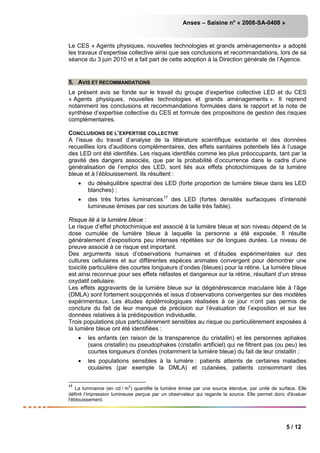 Anses – Saisine n° « 2008-SA-0408 »
5 / 12
Le CES « Agents physiques, nouvelles technologies et grands aménagements» a adopté
les travaux d’expertise collective ainsi que ses conclusions et recommandations, lors de sa
séance du 3 juin 2010 et a fait part de cette adoption à la Direction générale de l’Agence.
5. AVIS ET RECOMMANDATIONS
Le présent avis se fonde sur le travail du groupe d’expertise collective LED et du CES
« Agents physiques, nouvelles technologies et grands aménagements ». Il reprend
notamment les conclusions et recommandations formulées dans le rapport et la note de
synthèse d’expertise collective du CES et formule des propositions de gestion des risques
complémentaires.
CONCLUSIONS DE L’EXPERTISE COLLECTIVE
A l’issue du travail d’analyse de la littérature scientifique existante et des données
recueillies lors d’auditions complémentaires, des effets sanitaires potentiels liés à l’usage
des LED ont été identifiés. Les risques identifiés comme les plus préoccupants, tant par la
gravité des dangers associés, que par la probabilité d’occurrence dans le cadre d’une
généralisation de l’emploi des LED, sont liés aux effets photochimiques de la lumière
bleue et à l’éblouissement. Ils résultent :
• du déséquilibre spectral des LED (forte proportion de lumière bleue dans les LED
blanches) ;
• des très fortes luminances17
des LED (fortes densités surfaciques d’intensité
lumineuse émises par ces sources de taille très faible).
Risque lié à la lumière bleue :
Le risque d’effet photochimique est associé à la lumière bleue et son niveau dépend de la
dose cumulée de lumière bleue à laquelle la personne a été exposée. Il résulte
généralement d’expositions peu intenses répétées sur de longues durées. Le niveau de
preuve associé à ce risque est important.
Des arguments issus d’observations humaines et d’études expérimentales sur des
cultures cellulaires et sur différentes espèces animales convergent pour démontrer une
toxicité particulière des courtes longueurs d’ondes (bleues) pour la rétine. La lumière bleue
est ainsi reconnue pour ses effets néfastes et dangereux sur la rétine, résultant d’un stress
oxydatif cellulaire.
Les effets aggravants de la lumière bleue sur la dégénérescence maculaire liée à l’âge
(DMLA) sont fortement soupçonnés et issus d’observations convergentes sur des modèles
expérimentaux. Les études épidémiologiques réalisées à ce jour n’ont pas permis de
conclure du fait de leur manque de précision sur l’évaluation de l’exposition et sur les
données relatives à la prédisposition individuelle.
Trois populations plus particulièrement sensibles au risque ou particulièrement exposées à
la lumière bleue ont été identifiées :
• les enfants (en raison de la transparence du cristallin) et les personnes aphakes
(sans cristallin) ou pseudophakes (cristallin artificiel) qui ne filtrent pas (ou peu) les
courtes longueurs d’ondes (notamment la lumière bleue) du fait de leur cristallin ;
• les populations sensibles à la lumière : patients atteints de certaines maladies
oculaires (par exemple la DMLA) et cutanées, patients consommant des
17
La luminance (en cd / m
2
) quantifie la lumière émise par une source étendue, par unité de surface. Elle
définit l’impression lumineuse perçue par un observateur qui regarde la source. Elle permet donc d'évaluer
l'éblouissement.
 