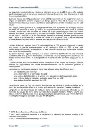Anses •••• rapport d’expertise collective « LED » Saisine n°« 2008-SA-0408 »
Octobre 2010 page 36 / 282 Version finale
par les projets récents d’éclairage intérieur de bâtiments au moyen de LED. Il est en effet probable
que le développement de ce type de solutions d’éclairage (notamment pour des raisons de coût
économique) s’accélère.
Quelques travaux scientifiques [Dawson et al., 2001] s’appuyant sur des expériences sur des
singes en laboratoire laissent suspecter un danger pour la rétine lié à l’usage des diodes
électroluminescentes sous certaines conditions. Ces expériences ont été réalisées avec des LED
bleues.
Pour sa part, Altkorn [Altkorn et al., 2005] s’est intéressé pour la première fois à l’impact sanitaire
des LEDs en décrivant le débat qui existait sur le positionnement des LEDs dans le contexte
normatif : doivent-elles être classées en termes de risque photobiologique selon les normes
relatives aux lasers (NF EN 60825-1) ou selon les normes relatives aux sources incohérentes
(NF EN 62471). Jusqu’en 2008, les LED étaient traitées de la même manière que les sources
laser. Depuis la publication de la norme NF EN 60825-1 de janvier 2008, Il est recommandé
d’utiliser pour les dispositifs à LED, la norme NF EN 62471 de décembre 2008.
Le sujet de l’impact sanitaire des LED a été discuté par le CES « agents physiques, nouvelles
technologies et grands aménagements » le 23 septembre 2008. Le CES a jugé cette
problématique suffisamment préoccupante, et s’est déclaré intéressé pour traiter cette question
sous forme d’une auto-saisine.
Sur conseil du CES « agents physiques », le conseil scientifique de l’Afsset s’est auto-saisi le 29
septembre 2008 de la question des impacts sanitaires liés à l’usage des systèmes d’éclairage par
diodes électroluminescentes, et a chargé l’Afsset de conduire cette expertise, s’appuyant sur le
CES.
L’objectif de cette auto-saisine était de réaliser une évaluation des risques liés à l’impact sanitaire
potentiel du rayonnement des diodes électroluminescentes sur la population générale et
professionnelle.
L’expertise des membres du groupe de travail s’est articulée autour de différents axes :
• un état des lieux de l’éclairage ;
• une présentation de la technologie des LED ;
• une analyse de l’interaction de la lumière avec les systèmes biologiques (œil, peau) ;
• une synthèse de la normalisation applicable aujourd’hui aux LED ;
• une analyse des effets sanitaires des LED.
Le groupe de travail ne s’est pas restreint à étudier que les effets de la lumière artificielle sur la
vision, il a aussi étudié les effets de la lumière artificielle sur la peau et sur l’horloge biologique.
L’originalité de ce travail réside en particulier dans les calculs et mesures effectués par les
membres du groupe de travail dans leur laboratoire respectif (CSTB24, INRS25, LNE26) pour
classer en termes de groupe de risque quelques exemples de systèmes à LED selon la norme de
sécurité photobiologique applicable aux LED (NF EN 62471).
24 CSTB : Centre Scientifique et Technique du Bâtiment
25 INRS : Institut National de Recherche et de Sécurité pour la prévention des accidents du travail et des
maladies professionnelles
26 LNE : Laboratoire Nationale de Métrologie et d’Essais
 