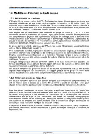 Anses •••• rapport d’expertise collective « LED » Saisine n°« 2008-SA-0408 »
Octobre 2010 page 37 / 282 Version finale
1.3 Modalités et traitement de l’auto-saisine
1.3.1 Déroulement de la saisine
L’Afsset a décidé, sur proposition du CES « Évaluation des risques liés aux agents physiques, aux
nouvelles technologies et aux grands aménagements » (proposition du 28 janvier 2009), de
constituer un groupe de travail formel rattaché à ce CES et composé d’experts sélectionnés suite à
un appel à candidature public. Cet appel à candidatures d’experts scientifiques a été ouvert sur le
site internet de l’Afsset du 12 décembre 2008 au 12 mars 2009.
Neuf experts ont été sélectionnés pour constituer le groupe de travail (GT) « LED », à qui
l’instruction de cette auto-saisine a été confiée. Le groupe de travail a réuni des experts possédant
des compétences en physique des rayonnements optiques, en éclairage, dans le domaine de la
métrologie optique et en médecine (ophtalmologie et dermatologie notamment). La présidence du
groupe de travail a été confiée au Pr. Francine Behar-Cohen, spécialiste des maladies oculaires et
notamment de la DMLA (Dégénérescence Maculaire Liée à l’Age).
Le groupe de travail « LED » coordonné par l’Afsset s’est réuni à 10 reprises en sessions plénières
entre le 13 mai 2009 et le 26 mars 2010.
Pour réaliser cette expertise, le groupe de travail s’est appuyé sur une large revue de la littérature
scientifique internationale complétée par de nombreuses auditions de personnalités scientifiques.
De plus, une contribution écrite portant sur le marché de l’éclairage français et européen et sur le
recyclage des lampes a été sollicitée auprès de l’Ademe (Agence de l'environnement et de la
maîtrise de l'énergie).
L’analyse bibliographique effectuée par le GT « LED » a été aussi exhaustive que possible. Les
travaux scientifiques pris en compte dans le rapport sont issus de publications écrites dans des
revues internationales anglophones à comité de lecture.
Les travaux d’expertise du groupe de travail ont été soumis régulièrement au CES (tant sur les
aspects méthodologiques que scientifiques). Le rapport produit par le groupe de travail tient
compte des observations et éléments complémentaires transmis par les membres du CES.
1.3.2 Critères de qualité de l’expertise
Les travaux d’expertise sont issus d’un collectif d’experts aux compétences complémentaires. Ils
ont été réalisés dans le respect de la norme NF X 50-110 « qualité en expertise » avec pour
objectif de respecter les points suivants : compétence, indépendance, transparence, traçabilité.
Pour être pris en compte dans ce rapport, les travaux scientifiques doivent avoir fait l’objet d’une
publication écrite dans une revue internationale après avis d’un comité scientifique de lecture. La
recherche bibliographique a été réalisée par consultation de la bibliographie des rapports
internationaux sur le sujet et par consultation des bases de données bibliographiques
habituellement utilisées par les scientifiques. Les rapports d’études ou de synthèse rendus publics
ont également été analysés. Les communications faites à l’occasion de congrès et colloques ne
donnant pas lieu à publication n’ont pas été prises en compte.
Chaque article a été examiné à partir de critères de qualité correspondant au champ d’expertise :
par exemple, la qualité du recueil d’informations, la qualité de l’analyse statistique, la cohérence, la
réplicabilité, etc.
 