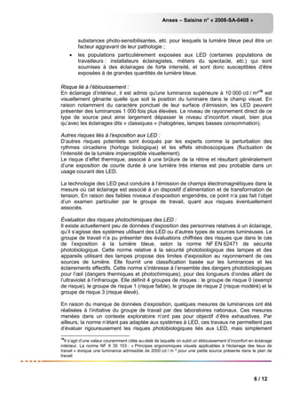 Anses – Saisine n° « 2008-SA-0408 »
6 / 12
substances photo-sensibilisantes, etc. pour lesquels la lumière bleue peut être un
facteur aggravant de leur pathologie ;
• les populations particulièrement exposées aux LED (certaines populations de
travailleurs : installateurs éclairagistes, métiers du spectacle, etc.) qui sont
soumises à des éclairages de forte intensité, et sont donc susceptibles d’être
exposées à de grandes quantités de lumière bleue.
Risque lié à l’éblouissement :
En éclairage d’intérieur, il est admis qu'une luminance supérieure à 10 000 cd / m²18
est
visuellement gênante quelle que soit la position du luminaire dans le champ visuel. En
raison notamment du caractère ponctuel de leur surface d’émission, les LED peuvent
présenter des luminances 1 000 fois plus élevées. Le niveau de rayonnement direct de ce
type de source peut ainsi largement dépasser le niveau d’inconfort visuel, bien plus
qu’avec les éclairages dits « classiques » (halogènes, lampes basses consommation).
Autres risques liés à l’exposition aux LED :
D’autres risques potentiels sont évoqués par les experts comme la perturbation des
rythmes circadiens (horloge biologique) et les effets stroboscopiques (fluctuation de
l’intensité de la lumière imperceptible visuellement).
Le risque d’effet thermique, associé à une brûlure de la rétine et résultant généralement
d’une exposition de courte durée à une lumière très intense est peu probable dans un
usage courant des LED.
La technologie des LED peut conduire à l’émission de champs électromagnétiques dans la
mesure où cet éclairage est associé à un dispositif d’alimentation et de transformation de
tension. En raison des faibles niveaux d’exposition engendrés, ce point n’a pas fait l’objet
d’un examen particulier par le groupe de travail, quant aux risques éventuellement
associés.
Évaluation des risques photochimiques des LED :
Il existe actuellement peu de données d’exposition des personnes relatives à un éclairage,
qu’il s’agisse des systèmes utilisant des LED ou d’autres types de sources lumineuses. Le
groupe de travail n’a pu présenter des évaluations chiffrées des risques que dans le cas
de l’exposition à la lumière bleue, selon la norme NF EN 62471 de sécurité
photobiologique. Cette norme relative à la sécurité photobiologique des lampes et des
appareils utilisant des lampes propose des limites d’exposition au rayonnement de ces
sources de lumière. Elle fournit une classification basée sur les luminances et les
éclairements effectifs. Cette norme s’intéresse à l’ensemble des dangers photobiologiques
pour l’œil (dangers thermiques et photochimiques), pour des longueurs d’ondes allant de
l’ultraviolet à l’infrarouge. Elle définit 4 groupes de risques : le groupe de risque 0 (exempt
de risque), le groupe de risque 1 (risque faible), le groupe de risque 2 (risque modéré) et le
groupe de risque 3 (risque élevé).
En raison du manque de données d’exposition, quelques mesures de luminances ont été
réalisées à l’initiative du groupe de travail par des laboratoires nationaux. Ces mesures
menées dans un contexte exploratoire n’ont pas pour objectif d’être exhaustives. Par
ailleurs, la norme n’étant pas adaptée aux systèmes à LED, ces travaux ne permettent pas
d’évaluer rigoureusement les risques photobiologiques liés aux LED, mais simplement
18
Il s’agit d’une valeur couramment citée au-delà de laquelle on subit un éblouissement d’inconfort en éclairage
intérieur. La norme NF X 35 103 : « Principes ergonomiques visuels applicables à l'éclairage des lieux de
travail » évoque une luminance admissible de 2000 cd / m ² pour une petite source présente dans le plan de
travail
 