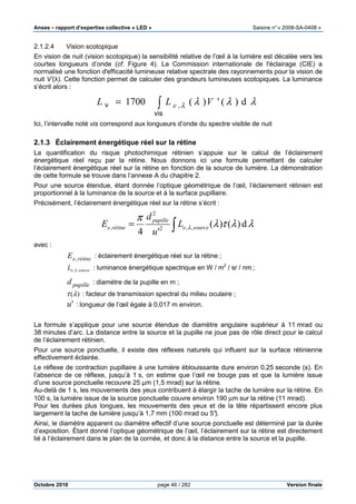 Anses •••• rapport d’expertise collective « LED » Saisine n°« 2008-SA-0408 »
Octobre 2010 page 46 / 282 Version finale
2.1.2.4 Vision scotopique
En vision de nuit (vision scotopique) la sensibilité relative de l’œil à la lumière est décalée vers les
courtes longueurs d’onde (cf. Figure 4). La Commission internationale de l'éclairage (CIE) a
normalisé une fonction d'efficacité lumineuse relative spectrale des rayonnements pour la vision de
nuit V’(λ). Cette fonction permet de calculer des grandeurs lumineuses scotopiques. La luminance
s’écrit alors :
λλλλ d)(')(1700 ,∫=
vis
v VLL e
Ici, l’intervalle noté vis correspond aux longueurs d’onde du spectre visible de nuit
2.1.3 Éclairement énergétique réel sur la rétine
La quantification du risque photochimique rétinien s’appuie sur le calcul de l’éclairement
énergétique réel reçu par la rétine. Nous donnons ici une formule permettant de calculer
l’éclairement énergétique réel sur la rétine en fonction de la source de lumière. La démonstration
de cette formule se trouve dans l’annexe A du chapitre 2.
Pour une source étendue, étant donnée l’optique géométrique de l’œil, l’éclairement rétinien est
proportionnel à la luminance de la source et à la surface pupillaire.
Précisément, l’éclairement énergétique réel sur la rétine s’écrit :
∫= λλτλ
π
λ d)()(
'4
,,2
2
, sourcee
pupille
rétinee L
u
d
E
avec :
rétineeE , : éclairement énergétique réel sur la rétine ;
sourceeL ,,λ : luminance énergétique spectrique en W / m2
/ sr / nm ;
pupilled : diamètre de la pupille en m ;
)(λτ : facteur de transmission spectral du milieu oculaire ;
'u : longueur de l’œil égale à 0,017 m environ.
La formule s’applique pour une source étendue de diamètre angulaire supérieur à 11 mrad ou
38 minutes d’arc. La distance entre la source et la pupille ne joue pas de rôle direct pour le calcul
de l’éclairement rétinien.
Pour une source ponctuelle, il existe des réflexes naturels qui influent sur la surface rétinienne
effectivement éclairée.
Le réflexe de contraction pupillaire à une lumière éblouissante dure environ 0,25 seconde (s). En
l’absence de ce réflexe, jusqu’à 1 s, on estime que l’œil ne bouge pas et que la lumière issue
d’une source ponctuelle recouvre 25 µm (1,5 mrad) sur la rétine.
Au-delà de 1 s, les mouvements des yeux contribuent à élargir la tache de lumière sur la rétine. En
100 s, la lumière issue de la source ponctuelle couvre environ 190 µm sur la rétine (11 mrad).
Pour les durées plus longues, les mouvements des yeux et de la tête répartissent encore plus
largement la tache de lumière jusqu’à 1,7 mm (100 mrad ou 5°).
Ainsi, le diamètre apparent ou diamètre effectif d’une source ponctuelle est déterminé par la durée
d’exposition. Étant donné l’optique géométrique de l’œil, l’éclairement sur la rétine est directement
lié à l’éclairement dans le plan de la cornée, et donc à la distance entre la source et la pupille.
 