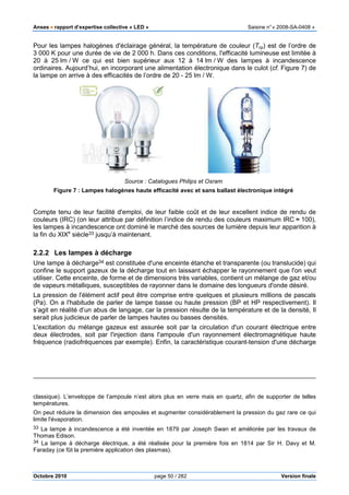 Anses •••• rapport d’expertise collective «
Octobre 2010
Pour les lampes halogènes d'éclairage général, la température de couleur (
3 000 K pour une durée de vie de 2
20 à 25 lm / W ce qui est bien supérieur aux 12 à 14
ordinaires. Aujourd’hui, en incorporant une alimentation électronique dans le culot (
la lampe on arrive à des efficacités de l’ordre de 20
Source
Figure 7 : Lampes halogènes haute efficacité avec et sans ballast électronique intégré
Compte tenu de leur facilité d'emploi, de leur faibl
couleurs (IRC) (on leur attribue par définition l’indice de rendu des couleurs maximum IRC
les lampes à incandescence ont dominé
la fin du XIXe
siècle33 jusqu’à maintenant
2.2.2 Les lampes à décharge
Une lampe à décharge34 est constituée d'une enceinte étanche et transparente (ou translucide) qui
confine le support gazeux de la décharge tout en laissant échapper le rayonnement que l'on veut
utiliser. Cette enceinte, de forme et de dimensions très variables, contient un mélange de gaz et/ou
de vapeurs métalliques, susceptibles de rayonner dans le domaine des longueurs d'onde désiré.
La pression de l'élément actif peut être comprise entre quelques et plus
(Pa). On a l'habitude de parler de lampe basse ou haute pression (BP et HP respectivement). Il
s’agit en réalité d’un abus de langage
serait plus judicieux de parler de lampes hautes ou basses densités.
L'excitation du mélange gazeux est assurée soit par la circulation d'un courant électrique entre
deux électrodes, soit par l'injection dans l'ampoule d'un rayonnement électromagnétique haute
fréquence (radiofréquences par exemple
classique). L’enveloppe de l’ampoule n’est alors plus en verre mais en quartz
températures.
On peut réduire la dimension des ampoules et augmenter considérablement la pression du
limite l'évaporation.
33 La lampe à incandescence a été inventée en
Thomas Edison.
34 La lampe à décharge électrique,
Faraday (ce fût la première application de
pport d’expertise collective « LED » Saisine
page 50 / 282
Pour les lampes halogènes d'éclairage général, la température de couleur (
K pour une durée de vie de 2 000 h. Dans ces conditions, l'efficacité lumineuse est lim
W ce qui est bien supérieur aux 12 à 14 lm / W des lampes à incandescence
ordinaires. Aujourd’hui, en incorporant une alimentation électronique dans le culot (
és de l’ordre de 20 - 25 lm / W.
Source : Catalogues Philips et Osram
: Lampes halogènes haute efficacité avec et sans ballast électronique intégré
Compte tenu de leur facilité d'emploi, de leur faible coût et de leur excellent indice de rendu de
couleurs (IRC) (on leur attribue par définition l’indice de rendu des couleurs maximum IRC
ont dominé le marché des sources de lumière depuis
jusqu’à maintenant.
Les lampes à décharge
est constituée d'une enceinte étanche et transparente (ou translucide) qui
confine le support gazeux de la décharge tout en laissant échapper le rayonnement que l'on veut
tte enceinte, de forme et de dimensions très variables, contient un mélange de gaz et/ou
de vapeurs métalliques, susceptibles de rayonner dans le domaine des longueurs d'onde désiré.
La pression de l'élément actif peut être comprise entre quelques et plusieurs millions
. On a l'habitude de parler de lampe basse ou haute pression (BP et HP respectivement). Il
d’un abus de langage, car la pression résulte de la température et de la densité, Il
de lampes hautes ou basses densités.
L'excitation du mélange gazeux est assurée soit par la circulation d'un courant électrique entre
deux électrodes, soit par l'injection dans l'ampoule d'un rayonnement électromagnétique haute
par exemple). Enfin, la caractéristique courant-tension d'une décharge
classique). L’enveloppe de l’ampoule n’est alors plus en verre mais en quartz, afin de supporter de telles
On peut réduire la dimension des ampoules et augmenter considérablement la pression du
La lampe à incandescence a été inventée en 1879 par Joseph Swan et améliorée par les
a lampe à décharge électrique, a été réalisée pour la première fois en 1814 par Sir H. Davy et M.
fût la première application des plasmas).
Saisine n°« 2008-SA-0408 »
Version finale
Pour les lampes halogènes d'éclairage général, la température de couleur (Tcp) est de l’ordre de
h. Dans ces conditions, l'efficacité lumineuse est limitée à
W des lampes à incandescence
ordinaires. Aujourd’hui, en incorporant une alimentation électronique dans le culot (cf. Figure 7) de
: Lampes halogènes haute efficacité avec et sans ballast électronique intégré
e coût et de leur excellent indice de rendu de
couleurs (IRC) (on leur attribue par définition l’indice de rendu des couleurs maximum IRC ≈ 100),
le marché des sources de lumière depuis leur apparition à
est constituée d'une enceinte étanche et transparente (ou translucide) qui
confine le support gazeux de la décharge tout en laissant échapper le rayonnement que l'on veut
tte enceinte, de forme et de dimensions très variables, contient un mélange de gaz et/ou
de vapeurs métalliques, susceptibles de rayonner dans le domaine des longueurs d'onde désiré.
ieurs millions de pascals
. On a l'habitude de parler de lampe basse ou haute pression (BP et HP respectivement). Il
car la pression résulte de la température et de la densité, Il
L'excitation du mélange gazeux est assurée soit par la circulation d'un courant électrique entre
deux électrodes, soit par l'injection dans l'ampoule d'un rayonnement électromagnétique haute
tension d'une décharge
afin de supporter de telles
On peut réduire la dimension des ampoules et augmenter considérablement la pression du gaz rare ce qui
et améliorée par les travaux de
réalisée pour la première fois en 1814 par Sir H. Davy et M.
 