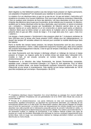 Anses •••• rapport d’expertise collective « LED » Saisine n°« 2008-SA-0408 »
Octobre 2010 page 51 / 282 Version finale
étant négative ou très faiblement positive (cas des lampes haute pression en régime permanent),
une adaptation d’impédance35 est nécessaire pour stabiliser le courant de décharge.
La création d’un arc électrique dans un gaz ne va pas de soi. Un gaz est isolant, c’est-à-dire qu’il
empêche la circulation d’un courant d’électrons. Pour que le gaz devienne conducteur d’électricité,
il faut en quelque sorte introduire de force des électrons. Les deux électrodes ont donc pour but
d’injecter des électrons dans le gaz pour la première, de les collecter pour la seconde. Un électron,
accéléré par le champ électrique entre les deux électrodes, peut rencontrer un atome et produire
une « ionisation ». L’énergie acquise par l’accélération de l’électron permet dans ce cas de
dissocier l’atome en un autre électron et un ion (c’est-à-dire un atome ayant perdu un électron).
L’électron libéré peut lui-même ioniser un autre atome et multiplier ainsi le nombre d’électrons
présents dans le gaz par effet « boule de neige ». Il ne s’agit alors plus d’un « gaz » mais d’un
« plasma ».
Les lampes « haute pression » fonctionnent à des pressions allant de 1 à plusieurs centaines de
bars (200 bars pour la lampe ultra haute pression (UHP) utilisée pour les vidéoprojecteurs). La
plupart des lampes HP actuelles utilisent du mercure pour contrôler la mobilité électronique dans
leur plasma.
Parmi la famille des lampes basse pression, les lampes fluorescentes sont les plus connues.
Appelées abusivement « néons » (elles contiennent aujourd’hui d’autres gaz), elles sont à présent
des produits technologiquement matures. C'est le type de lampes à décharge le plus répandu sur
le marché mondial.
Les tubes fluorescents sont des lampes à décharge utilisant un mélange de mercure à basse
pression et d’argon. La majeure partie de la lumière émise est située dans l’ultraviolet (UV),
invisible à l’œil, et est ensuite convertie en lumière blanche, visible, grâce à la
photoluminescence36.
Parallèlement à la réduction des tubes fluorescents, les lampes fluorescentes compactes,
appelées aussi « lampes à économie d’énergie » (cf. Figure 8), sont apparues. Pour la même
quantité de lumière émise, une lampe fluorescente compacte consomme environ 5 fois moins
d’électricité qu’une lampe à incandescence. Cela signifie qu’une lampe traditionnelle de 100 W
peut être remplacée par une lampe « fluocompacte » de 20 W.
35 L'impédance électrique mesure l'opposition d'un circuit électrique au passage d'un courant alternatif
sinusoïdal. La définition d'impédance est une généralisation de la loi d'Ohm dans l'étude des circuits en
courant alternatif.
36 Principe de la photoluminescence : Les parois intérieures du tube sont recouvertes de poudres
fluorescentes, appelées luminophores, qui absorbent les rayonnements ultraviolets. Les molécules de ces
luminophores passent alors à un état excité. Par désexcitation radiative, elles peuvent dégager de l’énergie
sous la forme de rayonnement. La lumière émise est nécessairement de moindre énergie que la lumière
absorbée mais cette propriété est ici intéressante puisqu’elle permet de convertir l’ultraviolet en visible. La
lumière émise par fluorescence dépend beaucoup des poudres utilisées. Pour obtenir une lumière blanche, il
est nécessaire d’utiliser un mélange de luminophores. Il est d’ailleurs habituel d’utiliser trois types de
poudres qui, à partir de l’excitation ultraviolette de la décharge du mercure, produisent respectivement de la
lumière bleue, verte et rouge. Les concentrations relatives du mélange permettent d’obtenir une lumière
blanche plus ou moins chaude.
 