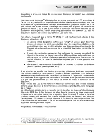 Anses – Saisine n° « 2008-SA-0408 »
7 / 12
d’apprécier le groupe de risque de ces nouveaux éclairages par rapport aux éclairages
traditionnels.
Les mesures de luminance19
effectuées font apparaître que certaines LED accessibles à
l’achat pour le grand public et potentiellement utilisées en éclairage domestique, pour des
applications de signalisation et de balisage, appartiennent au groupe de risque 2. Or, à ce
jour, aucune des autres sources d’éclairage disponibles pour le public ne dépasse les
groupes de risque 0 ou 1. Les durées limites d’exposition sans risque résultant de ce
classement dans le groupe 2 varient entre quelques secondes pour certaines LED bleu roi
et quelques dizaines de seconde pour certaines LED blanc froid.
Par ailleurs, il apparaît que la norme NF EN 62 471 est insuffisamment adaptée à des
éclairages utilisant des LED :
• les valeurs limites d’exposition définies par l’Icnirp20
• il existe des ambiguïtés concernant les protocoles de mesures permettant de
déterminer le groupe de risque : une même LED considérée individuellement ou
intégrée dans un système d’éclairage pourrait être classée dans des groupes de
risques différents, la distance d’évaluation imposée par la norme pouvant être
différente ;
et utilisées pour définir les
groupes de risques ne sont pas adaptées pour des expositions répétées à la
lumière bleue ; elles sont en effet calculées pour des expositions d’une journée de
8 heures, et ne tiennent pas compte de la possibilité d’exposition pendant la vie
entière ;
• elle ne prend pas en compte la sensibilité de certaines populations particulières
(enfants, aphakes, pseudophakes, etc.).
Il est important de signaler que d’autres sources très utilisées en éclairage, notamment
des lampes à décharge haute pression (lampes à iodures métalliques pour l’éclairage
extérieur) sont également classées dans le groupe de risque 2. Cependant, ces dernières
sont destinées à des applications identifiées et maîtrisées et ne peuvent être installées
que par des professionnels qui sont tenus de limiter le niveau d’exposition de la
population.
Avec l’arrivée des LED sur le marché de l’éclairage domestique, des sources classées
dans le groupe de risque 2 deviennent ainsi accessibles au grand public, sans marquage
de ce risque.
La méthodologie adoptée dans ce rapport a permis d’évaluer les risques photobiologiques
liés à des LED dont le flux lumineux se situe dans la moyenne de ceux couramment
présents sur le marché au moment de la rédaction de ce document. À ce jour et dans les
quelques années qui viennent, les progrès technologiques ne laissent pas présager
l’apparition de LED relevant du groupe de risque 3. En revanche, avec l’augmentation des
flux lumineux et des luminances, il ne fait aucun doute que de plus en plus de LED vont
apparaître dans le groupe de risque 2.
Respect des normes liées à l’éblouissement
19
Les mesures effectuées consistaient en la mesure de la luminance énergétique (c'est-à-dire dépendant de
la longueur d’onde) pondérée par la fonction de phototoxicité de la lumière bleue.
20
Icnirp : commission Internationale pour la protection contre les rayonnements non ionisants.
 