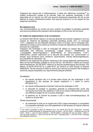 Anses – Saisine n° « 2008-SA-0408 »
8 / 12
S’agissant des risques liés à l’éblouissement, il existe des références normatives21
en
matière d’ergonomie visuelle et de sécurité. Dans les systèmes d'éclairage à LED
disponibles sur le marché, les LED sont souvent directement apparentes afin de ne pas
atténuer le niveau d'éclairement produit. Ceci pourrait conduire à un non respect de ces
exigences normatives.
RECOMMANDATIONS
Les recommandations qui suivent ont pour vocation de protéger la population générale
ainsi que les professionnels exposés à des éclairages à LED sur leur lieu de travail.
En matière de réglementation et de normalisation
La directive 2001/95/CE relative à la sécurité générale des produits s’applique à tous les
produits en l’absence de législation sectorielle spécifique (jouets, etc.). Le marquage
« CE », obligatoire sur tout dispositif électrique vendu en Europe, est un marquage auto-
déclaratif qui indique que le produit est conforme à toutes les dispositions communautaires
prévoyant son apposition.
S’agissant des éclairages à LED, le marquage CE atteste du respect des exigences
essentielles des directives européennes « basse tension » (2006/95/CE), de
« compatibilité électromagnétique » (2004/108/CE) et d’éco-conception « EuP »
(2005/32/CE), portant notamment sur la sécurité des produits, leur consommation en
énergie, leurs émissions (bruit, vibrations, rayonnements, champs électromagnétiques),
leur possibilité de valorisation, etc.
Satisfont à ces exigences les produits conformes à des normes élaborées spécifiquement,
dites normes harmonisées, publiées au JO de l’UE (ex : NF EN 62311 relative aux champs
électromagnétiques, NF EN 62471 relative à la sécurité photobiologique des lampes). Par
ailleurs, le décret 2010-750 du 2 juillet 2010, qui transcrit en droit français la directive
2006/25/CE, fixe les mesures à mettre en œuvre pour assurer la protection des travailleurs
contre les risques d'exposition aux rayonnements optiques artificiels.
Considérant :
• les risques sanitaires liés à la lumière bleue émise par des éclairages à LED
appartenant à des groupes de risques supérieurs à 1 (selon la norme
NF EN 62 471) ;
• les risques d’éblouissement important induit par les éclairages à LED;
• la nécessité de protéger la population générale et professionnelle contre des
luminances trop fortes des systèmes à LED et tout risque d’éblouissement associé
aux différents usages de ces nouveaux éclairages ;
• la présence sur le marché de produits à LED à visée luminothérapeutique, de
confort ou de bien être ;
l’Anses recommande :
• de restreindre la mise sur le marché des LED à usage domestique ou accessibles
à la population générale, aux LED appartenant à des groupes de risques inférieurs
21
Les normes auxquelles le texte fait référence sont : les normes NF X 35-103 « Ergonomie : Principes
d´ergonomie visuelle applicables à l´éclairage des lieux de travail » ; NF EN 12464-1 « Éclairage des lieux de
travail – Partie 1 : Lieux de travail intérieurs » ; NF EN 12464-2 « Éclairage des lieux de travail – Partie 2 :
Lieux de travail extérieurs » ; série de normes NF EN 13201 « Éclairage public » ; et NF EN 12193 « Éclairage
des installations sportives ».
 