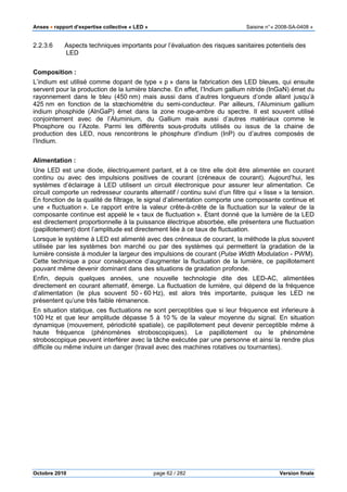 Anses •••• rapport d’expertise collective « LED » Saisine n°« 2008-SA-0408 »
Octobre 2010 page 62 / 282 Version finale
2.2.3.6 Aspects techniques importants pour l’évaluation des risques sanitaires potentiels des
LED
Composition :
L’indium est utilisé comme dopant de type « p » dans la fabrication des LED bleues, qui ensuite
servent pour la production de la lumière blanche. En effet, l’Indium gallium nitride (InGaN) émet du
rayonnement dans le bleu (450 nm) mais aussi dans d’autres longueurs d’onde allant jusqu’à
425 nm en fonction de la stœchiométrie du semi-conducteur. Par ailleurs, l’Aluminium gallium
indium phosphide (AlnGaP) émet dans la zone rouge-ambre du spectre. Il est souvent utilisé
conjointement avec de l’Aluminium, du Gallium mais aussi d’autres matériaux comme le
Phosphore ou l’Azote. Parmi les différents sous-produits utilisés ou issus de la chaine de
production des LED, nous rencontrons le phosphure d'indium (InP) ou d’autres composés de
l’Indium.
Alimentation :
Une LED est une diode, électriquement parlant, et à ce titre elle doit être alimentée en courant
continu ou avec des impulsions positives de courant (créneaux de courant). Aujourd’hui, les
systèmes d’éclairage à LED utilisent un circuit électronique pour assurer leur alimentation. Ce
circuit comporte un redresseur courants alternatif / continu suivi d’un filtre qui « lisse » la tension.
En fonction de la qualité de filtrage, le signal d’alimentation comporte une composante continue et
une « fluctuation ». Le rapport entre la valeur crête-à-crête de la fluctuation sur la valeur de la
composante continue est appelé le « taux de fluctuation ». Étant donné que la lumière de la LED
est directement proportionnelle à la puissance électrique absorbée, elle présentera une fluctuation
(papillotement) dont l’amplitude est directement liée à ce taux de fluctuation.
Lorsque le système à LED est alimenté avec des créneaux de courant, la méthode la plus souvent
utilisée par les systèmes bon marché ou par des systèmes qui permettent la gradation de la
lumière consiste à moduler la largeur des impulsions de courant (Pulse Width Modulation - PWM).
Cette technique a pour conséquence d’augmenter la fluctuation de la lumière, ce papillotement
pouvant même devenir dominant dans des situations de gradation profonde.
Enfin, depuis quelques années, une nouvelle technologie dite des LED-AC, alimentées
directement en courant alternatif, émerge. La fluctuation de lumière, qui dépend de la fréquence
d’alimentation (le plus souvent 50 - 60 Hz), est alors très importante, puisque les LED ne
présentent qu’une très faible rémanence.
En situation statique, ces fluctuations ne sont perceptibles que si leur fréquence est inferieure à
100 Hz et que leur amplitude dépasse 5 à 10 % de la valeur moyenne du signal. En situation
dynamique (mouvement, périodicité spatiale), ce papillotement peut devenir perceptible même à
haute fréquence (phénomènes stroboscopiques). Le papillotement ou le phénomène
stroboscopique peuvent interférer avec la tâche exécutée par une personne et ainsi la rendre plus
difficile ou même induire un danger (travail avec des machines rotatives ou tournantes).
 