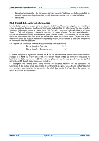 Anses •••• rapport d’expertise collective « LED » Saisine n°« 2008-SA-0408 »
Octobre 2010 page 66 / 282 Version finale
• la performance visuelle : les personnes sont en mesure d’exécuter des tâches visuelles de
qualité, même dans des circonstances difficiles et pendant de plus longues périodes ;
• la sécurité.
2.3.2 Impact de l’équilibre des luminances
La distribution des luminances dans un espace doit être suffisamment régulière de manière à
éviter la présence de zones extrêmement sombres ou brillantes. En effet, lorsqu’il y a de grandes
variations de luminance dans le champ visuel (voir l’encadré ci-après pour la définition de « champ
visuel »), l’œil doit s’adapter lorsque la direction du regard change. Pendant son adaptation,
l’acuité visuelle est diminuée. Pour éviter de telles fatigues inutiles, il convient de ne pas dépasser
certaines valeurs de contraste entre les différentes zones du champ visuel. Cependant, si les
différences entre les niveaux de luminance sont trop faibles, on crée dans le local une impression
de monotonie très désagréable.
Les rapports de luminance maximaux recommandés sont les suivants :
Tâche visuelle – Plan utile : 3 : 1
Tâche visuelle – Environnement : 10 : 1
La norme française d’ergonomie visuelle NF X 35-103 recommande que les contrastes entre les
sources et le fond sur lequel elles sont vues doivent rester limités. La luminance moyenne du
luminaire ne doit pas dépasser 20 fois celle du plafond, pour le plus grand degré de confort
recherché et 50 dans le cas d´exigences moindres.
La perception des détails d’une tâche visuelle est toutefois facilitée par les contrastes de
luminance et de couleur entre ces détails et l’arrière-fond. De plus, un contraste suffisant devrait
être appliqué pour favoriser la perception du relief des objets. Il s’agit donc de trouver un
compromis entre ces exigences.
 