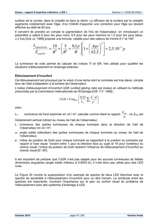 Anses •••• rapport d’expertise collective « LED » Saisine n°« 2008-SA-0408 »
Octobre 2010 page 70 / 282 Version finale
surface de la cornée, dans le cristallin et dans la rétine. La diffusion de la lumière par le cristallin
augmente notablement avec l'âge, d’où l’intérêt d’apporter une correction pour l'âge qui devient
effective au-delà de 60 ans.
Il convient de prendre en compte la pigmentation de l'iris de l'observateur, en introduisant un
paramètre p valant 0 pour les yeux noirs, 0,5 pour les yeux marrons et 1,2 pour les yeux bleus.
J.J.Vos [Vos JJ, 1999] propose une formule, valable pour des valeurs de θ entre 0,1°et 100°.
p
Agep
E
L
pupille
eequivalent 3
4
23
10.5,2
5,62
1
1,0510 −
+














+



++=
θθθ
La luminance de voile permet de calculer les indices TI et GR, très utilisés pour qualifier les
situations d’éblouissement en éclairage extérieur.
Éblouissement d’inconfort
Cet éblouissement est provoqué par la vision d’une tache dont le contraste est trop élevé, compte
tenu de l’état d’adaptation à la lumière de l’observateur.
L’indice d’éblouissement d’inconfort UGR (unified glaring rate) est évalué en utilisant la méthode
préconisée par la Commission Internationale de l’Éclairage [CIE 117, 1995] :








= ∑ 2
2
10
25,0
log8
p
L
L
UGR
f
ω
avec :
Lf : luminance de fond exprimée en cd / m², calculée comme étant le rapport
π
indE
, où Eind est
l’éclairement vertical indirect au niveau de l’œil de l’observateur,
L : luminance des parties lumineuses de chaque luminaire dans la direction de l’œil de
l’observateur en cd / m²,
ω : angle solide (stéradian) des parties lumineuses de chaque luminaire au niveau de l’œil de
l’observateur,
p : indice de position de Guth pour chaque luminaire se rapportant à la position du luminaire par
rapport à l’axe visuel. Variant entre 1 pour la direction face au sujet et 16 pour l’extérieur du
champ visuel, l’indice de position de Guth restreint l’influence de l’éblouissement d’inconfort au
champ visuel [0°, 40°].
Il est important de préciser que l’UGR n’est pas adapté pour les sources lumineuses de faibles
dimensions angulaires (angle solide inférieur à 0,0003 sr), il n’est donc pas utilisé pour des LED
nues.
La Figure 24 montre la superposition d’un exemple de spectre de deux LED blanches avec le
spectre de sensibilité à l’éblouissement d’inconfort pour un être humain. La similitude entre les
spectres est importante, montrant l’importance sur le plan du confort visuel du problème de
l’éblouissement avec des systèmes d’éclairage à LED.
 