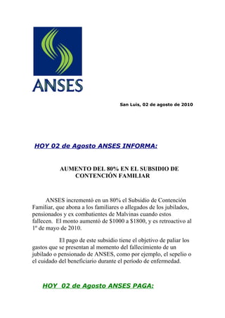 San Luis, 02 de agosto de 2010




HOY 02 de Agosto ANSES INFORMA:


           AUMENTO DEL 80% EN EL SUBSIDIO DE
              CONTENCIÓN FAMILIAR



      ANSES incrementó en un 80% el Subsidio de Contención
Familiar, que abona a los familiares o allegados de los jubilados,
pensionados y ex combatientes de Malvinas cuando estos
fallecen. El monto aumentó de $1000 a $1800, y es retroactivo al
1º de mayo de 2010.

           El pago de este subsidio tiene el objetivo de paliar los
gastos que se presentan al momento del fallecimiento de un
jubilado o pensionado de ANSES, como por ejemplo, el sepelio o
el cuidado del beneficiario durante el período de enfermedad.



    HOY 02 de Agosto ANSES PAGA:
 