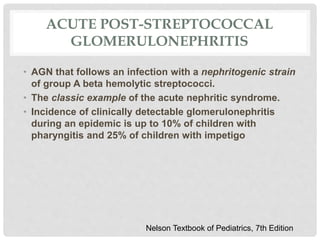 ACUTE POST-STREPTOCOCCAL
GLOMERULONEPHRITIS
• AGN that follows an infection with a nephritogenic strain
of group A beta hemolytic streptococci.
• The classic example of the acute nephritic syndrome.
• Incidence of clinically detectable glomerulonephritis
during an epidemic is up to 10% of children with
pharyngitis and 25% of children with impetigo
Nelson Textbook of Pediatrics, 7th Edition
 
