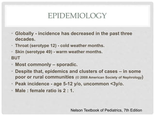 EPIDEMIOLOGY
• Globally - incidence has decreased in the past three
decades.
• Throat (serotype 12) - cold weather months.
• Skin (serotype 49) - warm weather months.
BUT
• Most commonly – sporadic.
• Despite that, epidemics and clusters of cases – in some
poor or rural communities (© 2008 American Society of Nephrology)
• Peak incidence - age 5-12 y/o, uncommon <3y/o.
• Male : female ratio is 2 : 1.
Nelson Textbook of Pediatrics, 7th Edition
 