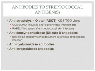 ANTIBODIES TO STREPTOCOCCAL
ANTIGEN(S)
• Anti-streptolysin O titer (ASOT) >333 TOD Units
• COMMONLY elevated after a pharyngeal infection but
• RARELY increases after streptococcal skin infections
• Anti deoxyribonuclease (DNase) B antibodies
• best single antibody titer to document cutaneous streptococcal
infection
• Anti-hyaluronidase antibodies
• Anti-streptokinase antibodies
 