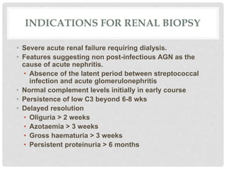 INDICATIONS FOR RENAL BIOPSY
• Severe acute renal failure requiring dialysis.
• Features suggesting non post-infectious AGN as the
cause of acute nephritis.
• Absence of the latent period between streptococcal
infection and acute glomerulonephritis
• Normal complement levels initially in early course
• Persistence of low C3 beyond 6-8 wks
• Delayed resolution
• Oliguria > 2 weeks
• Azotaemia > 3 weeks
• Gross haematuria > 3 weeks
• Persistent proteinuria > 6 months
 