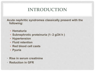 INTRODUCTION
Acute nephritic syndromes classically present with the
following:
• Hematuria
• Subnephrotic proteinuria (1- 2 g/24 h )
• Hypertension
• Fluid retention
• Red blood cell casts
• Pyuria
• Rise in serum creatinine
• Reduction in GFR
 