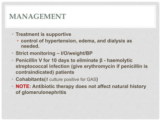 MANAGEMENT
• Treatment is supportive
• control of hypertension, edema, and dialysis as
needed.
• Strict monitoring – I/O/weight/BP
• Penicillin V for 10 days to eliminate β - haemolytic
streptococcal infection (give erythromycin if penicillin is
contraindicated) patients
• Cohabitants(if culture positive for GAS)
• NOTE: Antibiotic therapy does not affect natural history
of glomerulonephritis
 