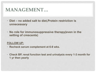 MANAGEMENT…
• Diet – no added salt to diet,Protein restriction is
unnecessary
• No role for immunosuppressive therapy(even in the
setting of crescents)
FOLLOW UP:
• Recheck serum complement at 6-8 wks.
• Check BP, renal function test and urinalysis every 1-3 month for
1 yr then yearly
 