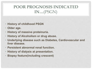 POOR PROGNOSIS INDICATED
IN…(PSGN)
• History of childhood PSGN
• Older age.
• History of massive proteinuria.
• History of Alcoholism or drug abuse.
• Underlying disease such as Diabetes, Cardiovascular and
liver disease.
• Persistent abnormal renal function.
• History of dialysis at presentation.
• Biopsy feature(including crescent)
 