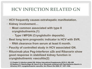 HCV INFECTION RELATED GN
• HCV frequently causes extrahepatic manifestation.
• Kidney involvement…
• Most common associated with type II
cryoglobulinemia.(1)
• Type I MPGN (Cryoglobulin deposits).
• Best long term prognostic indicator is HCV with SVR.
• RNA clearance from serum at least 6 month.
• Paucity of controlled study in HCV associated GN.
• Rituximab plus Peg-interferon a2b and Ribavarin show
good response in stabilized kidney function in
cryoglobulinemic vasculitis(2)
(1) Chapter 9; Infection-related GN. Kidney International Supplements (2012) 2, 200–208
(2) Saadoun D, Resche-Rigon M, Sene D et al. Rituximab combined with Peg-interferon-ribavirin in
refractory HCV -cryoglobulinaemia vasculitis. Ann Rheum Dis 2008; 67: 1431–1436.
 