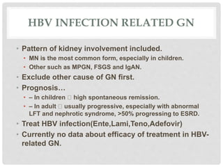 HBV INFECTION RELATED GN
• Pattern of kidney involvement included.
• MN is the most common form, especially in children.
• Other such as MPGN, FSGS and IgAN.
• Exclude other cause of GN first.
• Prognosis…
• – In children high spontaneous remission.
• – In adult usually progressive, especially with abnormal
LFT and nephrotic syndrome, >50% progressing to ESRD.
• Treat HBV infection(Ente,Lami,Teno,Adefovir)
• Currently no data about efficacy of treatment in HBV-
related GN.
 