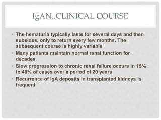 IgAN..CLINICAL COURSE
• The hematuria typically lasts for several days and then
subsides, only to return every few months. The
subsequent course is highly variable
• Many patients maintain normal renal function for
decades.
• Slow progression to chronic renal failure occurs in 15%
to 40% of cases over a period of 20 years
• Recurrence of IgA deposits in transplanted kidneys is
frequent
 