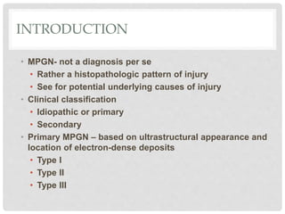 INTRODUCTION
• MPGN- not a diagnosis per se
• Rather a histopathologic pattern of injury
• See for potential underlying causes of injury
• Clinical classification
• Idiopathic or primary
• Secondary
• Primary MPGN – based on ultrastructural appearance and
location of electron-dense deposits
• Type I
• Type II
• Type III
 